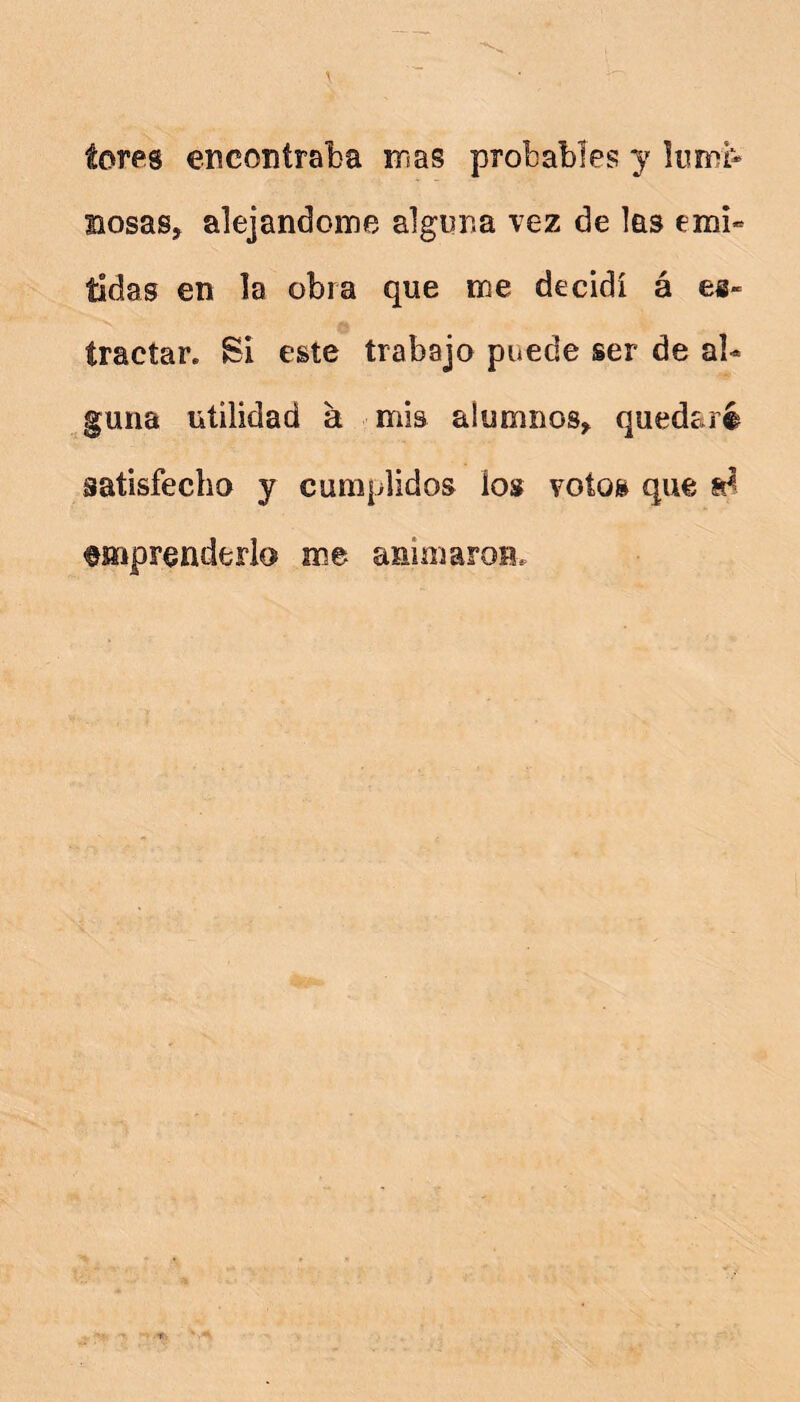 teres encontraba mas probables y liimi- BosaSj alejándome alguna vez de las emi** íidas en la obra que me decidí á es~ íractar. Si este trabajo puede ser de al- guna utilidad a mis alumnos, quedaré satisfecho y cumplidos los votos que emprenderlo me animaroB.