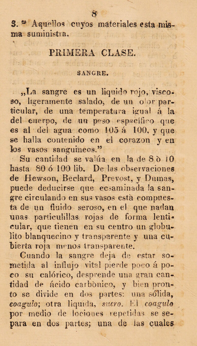 s 3. “ Aqiipllo^ cuyos materiales esta mis- ma SLiniioistia. PRIMERA CLASE. SANGRE. 5,La sangre es un liquido rojo, visco- so, ligeramente salado, de un oior par- ticular, de una temperatura igual á la del cuerpo, de un peso específiro que es al del agua como Í05 á 100, y que se halla contenido en el corazón y en los vasos sanguíneos.” Su cantidad se valúa en la de 8 o lO hasta 80 ó 100 lib. De las observaciones de Hewson, Beclard, Prevost, y Dnmas, puede deducirse que ecsaminada la san- gre circulando en sus vasos esta compues- ta de un fluido seroso, en el que nadan unas parflculillas rojas de forma lenti- cular, que tienen en su centro un globu- lito blanquecino y transparente y una cu- bierta roja menos transparente. Cuando la sangre deja de estar so- metida a! influjo vital pierde poco á po- co su calórico, desprende una gran can- tidad de ácido carbónico, y bien pron- to S8 divide en dos partes: una sólida, coagulo; otra liquida, suero. K1 coagulo por medio de loeiooes repetidas se se- para en dos partes; una de las cuales