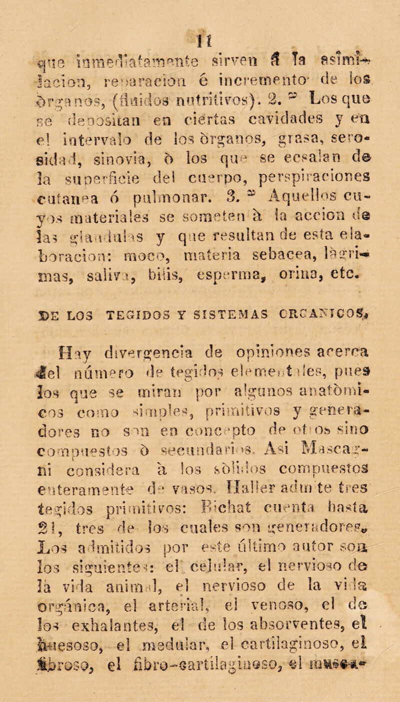 vj”iG sirvGti ñ Ta lacion, re;>aracíoü é increoienío' de ios drg’anos, (fli5Ído8 notrilivos). 2. ^ Los quti se deoositan eü ciertas cavidades y eii el intervalo de los órganos, grasa, sero- sidad, sinovia, o los qu'“ se ecsalan d©^ la suDerficie del cuerpo, perspiraeiones cuíaiif^a ó pulmonar. 3. “ Aquellos cu- yos materiales se someten á la acción de las giao iui ^^s y que resultan de esta ela- boración: moco, materia sebácea, lagri-» mas, saliva, bilis, esperma, orina, etc. 5)E LOS TEGÍDOS Y SISTEMAS CRCAKICOS, Hay divergencia de opiniones acerca 4el numero de íegidos ele me;?! des, puet los que se miran por alganos anatómi- cos como limóles, primitivos y genera- dores no s'>ii en concepto de oíoste sino compuestos o secundari'ís. Asi Msscar- ni considera a ios soUd.os compuestos euterameníe dr* vasos. ílalfer adm te tres íegidos prienitivos: Pochat cuenta hasta 2!, tres de los cuales son generadores» Los admitidos por este último autor soia los siguieníem el celular, el nervioso des lá vida aninird, e] nervioso de la vida orgánica, el arterial, el venoso, el d© los exhalantes, el de los absorventes, el bmesoso, el medular, el cartilaginoso, el iJjrQSO, el .fibro-Gartilaglaoso, ^¿l