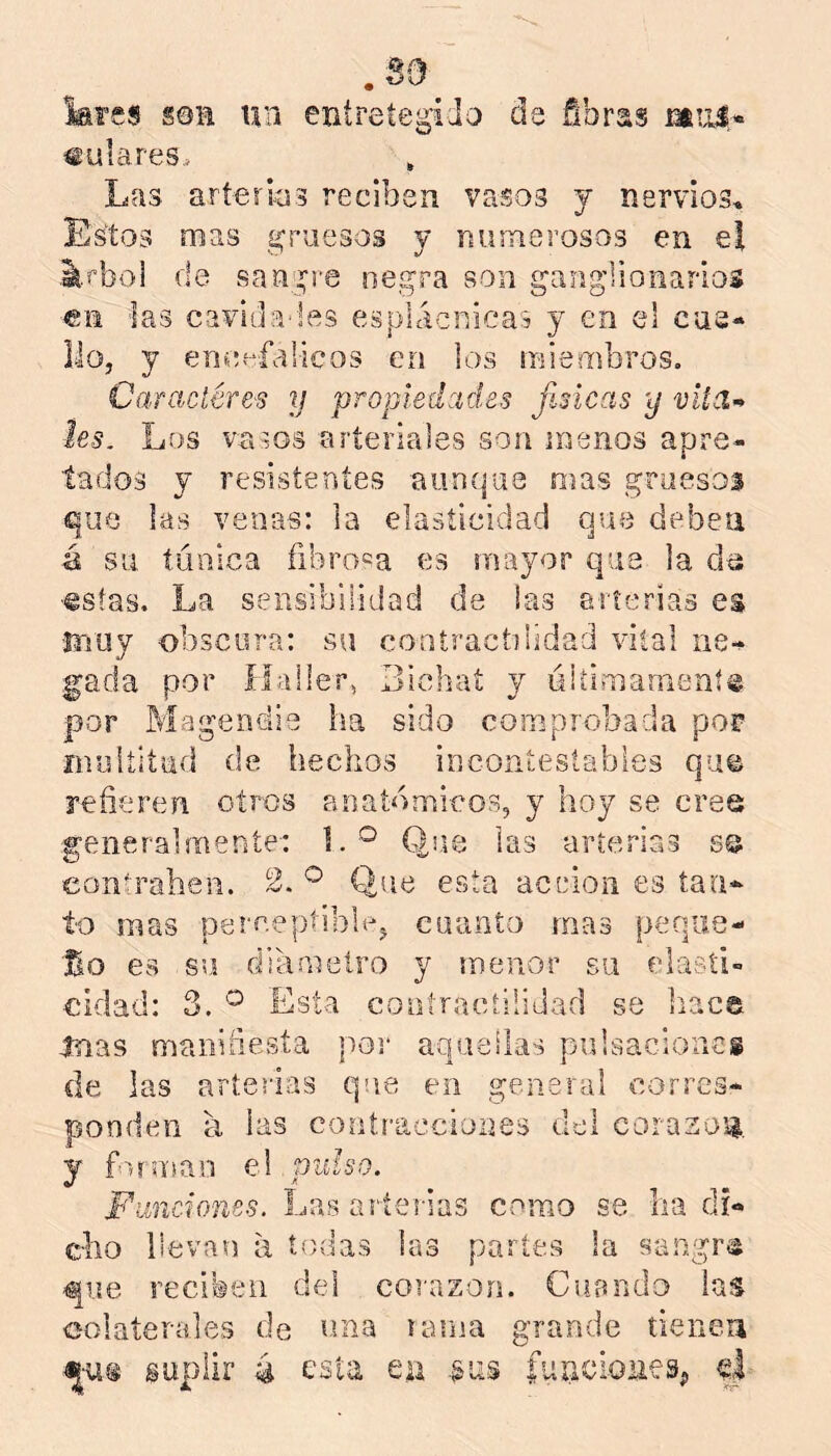 lares sen mi entreíegido de fibras mulares. , Las arterios reciben vasos y nervios. Estos mas gruesos y numerosas en el .^.rboi de sangre negra son gang’Sioiiarios en ias caviíla'les esplácnicas y en el cue- llo, y encpfalicos en los miembros. Caracíére'S y propiedades físicas y les. Los vasos arteriales son menos apre- tados y resistentes aunque mas gruesos que las venas: la elasticidad que deben á su tánica fibroma es mayor que la ■€stas. La sensibilidad de ias arterias es ínuy obscura: su contracídidad vital ne-^ gada por ílaller, Bichat y ókimamení® por Magendie ha sido comprobada por multitud de hechos incontestables qu© refieren otros anatómicos, y hoy se cree generalmente: 1.^ Que las arterias 8© eonírahen. 2. ® Que esta acción es tan- to mas perceptible, cuanto mas peqiie- '3^0 es su diámetro y menor su elasti- cidad: 3. ® Esta coatraeíiiidad se hace mas manifiesta poi* aquellas pulsaciones de las arterias que en general corres- ponden a, las contracciones del corasog, y foíu'ían oA pulso. Funciones. Las arterias como se ha di- cho llevan a íí)das las partes la sangra que reciben del corazón. Cuando las colaterales de riña larna grande tienen suplir 4 t’sta eu fuucioües^