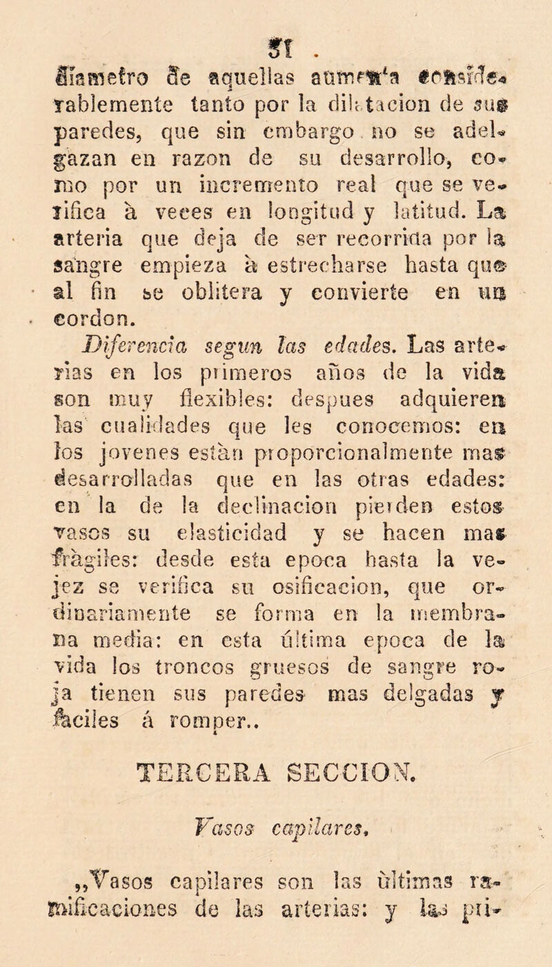 m . álañiefro Se aquellas aUTUfU^a Tablemeníe tanto por la dilc tacion de paredes, que sin embargo no se adeU gazan en razón de su desarrollo, co* mo por un incremento real que se ve» lifiea a veces en longitud y latitud. La arteria que deja de ser recorrida por la sangre empieza a estrecharse hasta qu® al fin se oblitera y convierte en uíí cordon. Diferencia según las edades. Las arte» rías en los piimeros años de la vida son muy flexibles: después adquieren las cualidades que les conocemos: ea los jovenes están pioporcionalmente ma^ desarrolladas que en las otras edades: en la de la declinación pie» den estos vasos su elasticidad y se hacen mas frágiles: desde esta época hasta la ve- jez se veriíica su osificación, que or- dinariamente se forma en la nsembra- íta media: en esta última época de lat vida los troncos gruesos de sangre ro- ja tienen sus paredes mas delgadas j J^ciles á romper.. A TERCERA SECCION. Vasos capilares, „Tasos capilares son las ultimas ra« !túfi cae Iones de las arterias: y las pú-