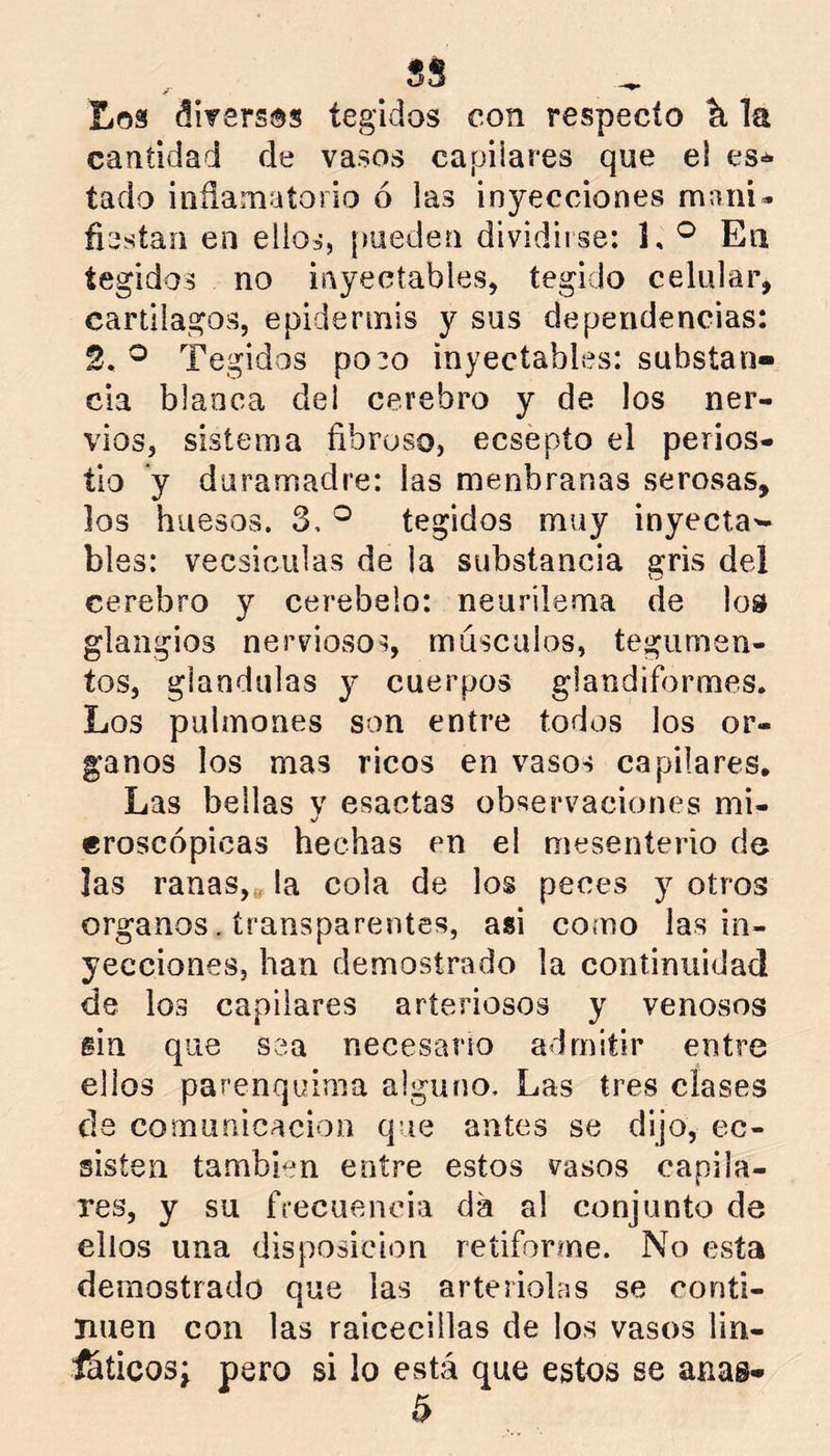 Loa diversos tegidos con respecto ^ la cantidad de vasos capilares que el es-** tado inflamatorio ó las inyecciones mani- fiestan en ellos, [meden dividii se: J, En tegidos no inyectables, tegido celular, cartílagos, epidermis y sus dependencias: 2. ® Tegidos po:o inyectables: substan- cia blanca del cerebro y de los ner- vios, sistema fibroso, ecsepto el perios- tio y daramadre: las menbranas serosas, los huesos. 3. ^ tegidos muy inyecta- bles: vecsiciilas de la substancia gris del cerebro y cerebelo: neurilema de lo» glangios nerviosos, máscalos, tegumen- tos, glándulas y cuerpos giandiformes. Los pulmones son entre todos los ór- ganos los mas ricos en vasos capilares. Las bellas v esactas observaciones mi- %/ eroscópicas hechas en el mesenterio de las ranas,» la cola de los peces y otros Organos. transparentes, asi como las in- yecciones, han demostrado la continuidad de los capilares arteriosos y venosos sin que sea necesario admitir entre ellos parenquima alguno. Las tres clases ds comurdcacion que antes se dijo, ec- sisten tambi-m entre estos vasos capila- res, y su frecuencia da al conjunto de ellos una disposición retiforme. No esta demostrado que las arteriolns se conti- núen con las raicecillas de los vasos lin- ihticosj pero si lo está que estos se anas-