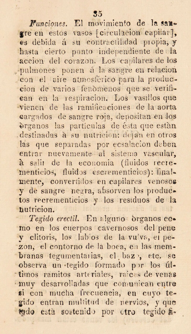 55 Fimcionts. El raovimieríto de la san»» fre en estos vasos [circulación capilar], es debida á su contractilidad piopia, j hasta cierto ponto independiente de la acción del corazón. Los capilares de los -pulmones ponen ó la sangre en relación con cion ean cd aire atmosférico para la produc- (le varios fenómenos que se veriíi- en la respiración. Los vasillos que vienen de las ramidcaciones de la aorta cargados de sangre roía, depositan en ios o o ' i árganos las partículas de ésta que están destinadas á su nuíricion: di jan en otros las que separadas por ecsalacion deben entrai' nuevamente al sisíenio vascular, a sais! de la economía (fluidos tecie- menticios, fluidas escícmeníicios): íinaU mente, convergidos en capilares venosos y de sangre negra, absorven los produc- tos recremeníicios y los residuos de la nutrición. Tejido ereciil. En alguno órganos co- mo en los cuerpos cavernosos del pene y clltoris, los lab’os de la vu'va, el pe- zón, el contorno de la boca, e.i las mem- branas tegiimentaiias, el/oaz •, etc. se observa un ‘tegido formado por los úl- timos ramitos artr ríales, raíces de venas muy desarrolladas que comunican entre si con mucha frecuencia, en cuyo te- gido entran muUitnd de nervios, y quo %do esta sostenido por otro tegido i-