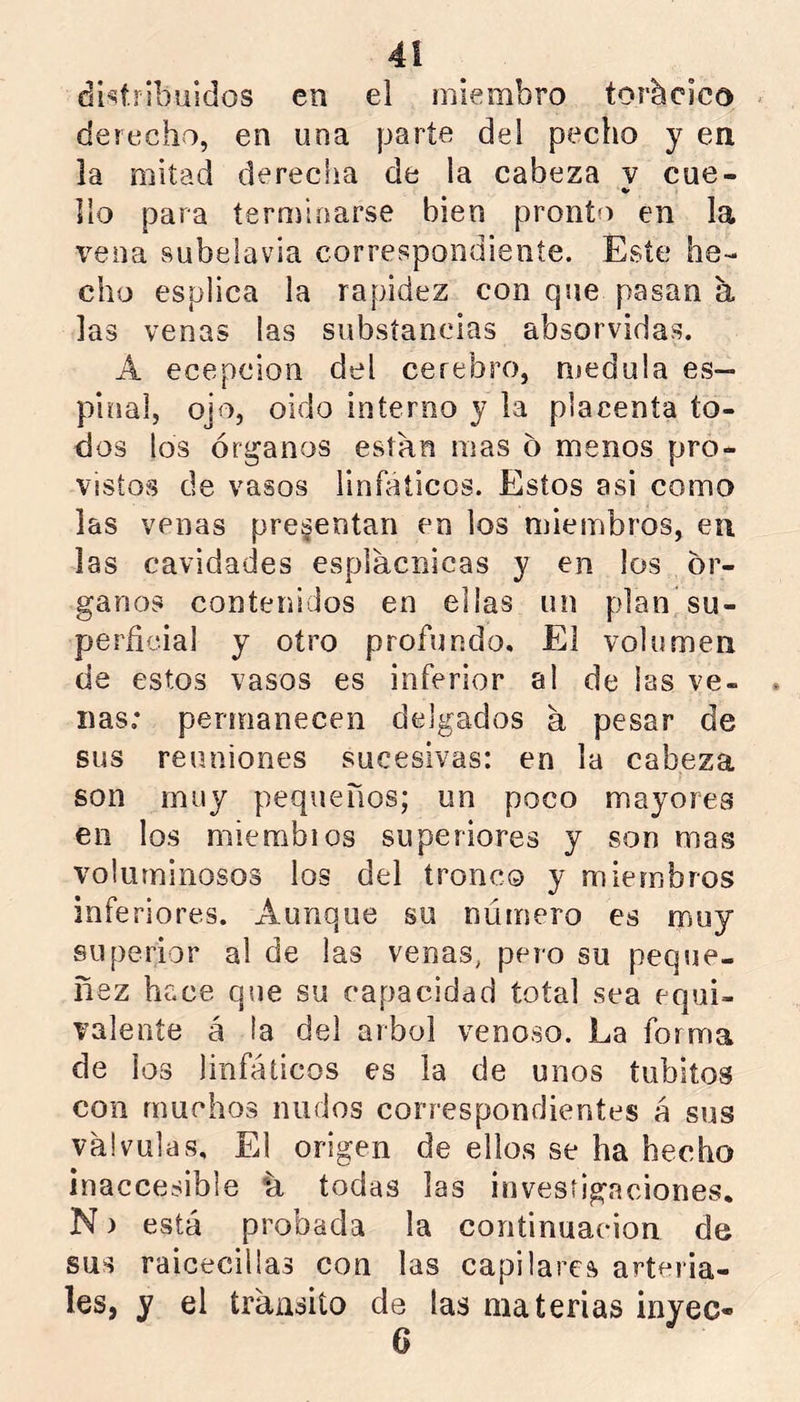 dhíribuidos en el miembro torácico * derecho, en una parte del pecho y en la mitad derecha de la cabeza v cue- Vio para teroíinarse bien pronto en la vena subelavia correspondiente. Este he- cho esplica la rapidez con que pasan á las venas las substancias absorvidas. A ecepcion del cerebro, medula es- pinal, ojo, oido interno y la placenta to- dos los órganos están mas o menos pro- vistos de vasos linfáticos. Estos asi como las venas presentan en los miembros, en las cavidades espiacnicas y en los ór- ganos contenidos en ellas un plan su- perficial y otro profundo. El volumen de estos vasos es inferior al de las ve- nas; permanecen delgados a pesar de sus reuniones sucesivas: en la cabeza son muy pequeños; un poco mayores en los niierabios superiores y son mas voluminosos los del tronco y miembros inferiores. Aunque su numero es muy superior al de las venas, pero su peque- nez hace que su capacidad total sea equi- valente á la del árbol venoso. La forma de ios linfáticos es la de unos tubitos con muchos nudos correspondientes á sus válvulas. El origen de ellos se ha hecho inaccesible ‘á todas las investigaciones. N) está probada la continuación de sus raicecillas con las capilares arteria- les, y el íráiisiío de ¡as materias inyec-