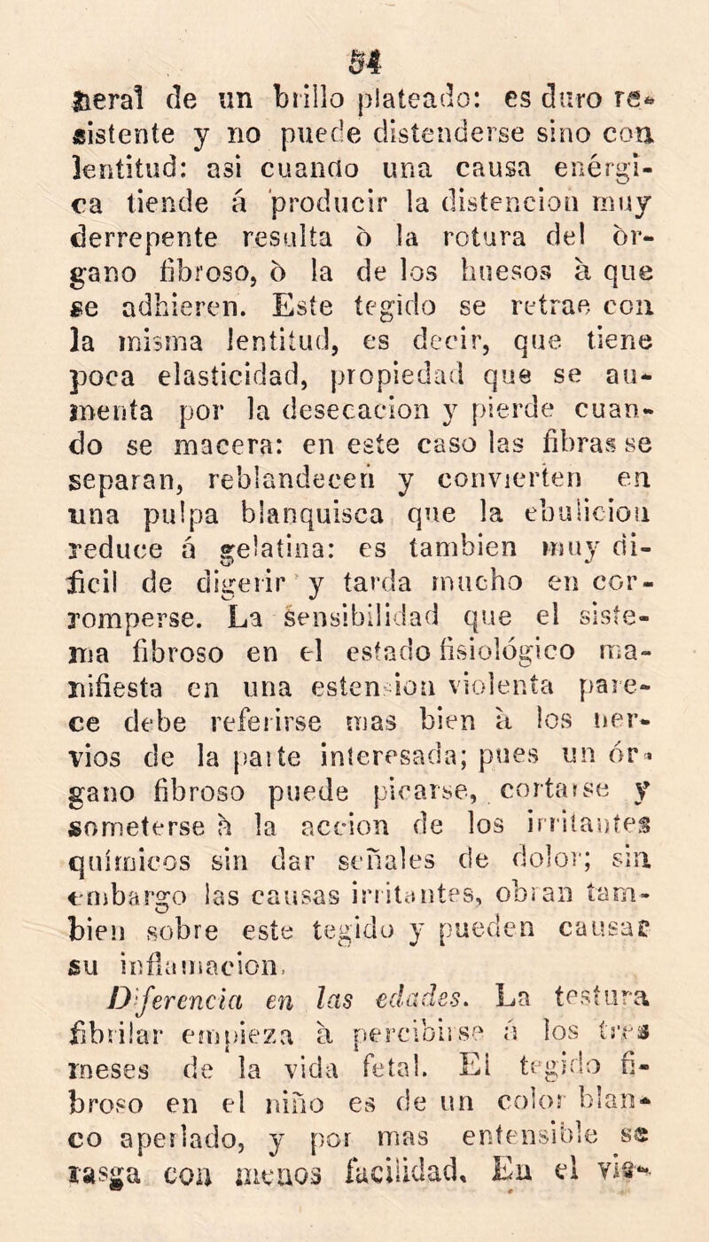 jtieral de un brillo plateado: es duro re*» «isíente y no puede distenderse sino con. lentitud: asi cuanrto una causa enérgi- ca tiende á producir la disíenciou muy derrepente resulta o la rotura del ór- gano fibroso, ó la de los huesos a que ge adhieren. Este tegido se retrae con la misma lentitud, es decir, que tiene poca elasticidad, propiedad que se au- inenía por la desecación y pierde cuan- do se macera: en este caso las fibras se separan, reblandecen y convierten en una pulpa blanquisca que la ebulición reduce á gelatina: es también muy di- iici) de digerir'y tarda mucho en cor- romperse. La Sensibilidad que el siste- ma fibroso en el estado fisiológico ma- nifiesta en una esten don violenta pare- ce debe referirse mas bien a ios ner- vios de la [jaite interesada; pues un ór « gano fibroso puede picarse, corta»se y someterse a la acción de los irriíautes químicos sin dar señales de dolor; sin embargo las causas iriitaiites, obran tam- bién sobre este tegido y pueden causa? su inflamacion, D'ferencia en las edades. La tesíura fibrüar em[)ieza a percibirse á los (ítís meses de la vida fetal. El tegido fi- broso en el niño es de un color blan- co aperlado, y por mas entensible ss rasga cou aieiios facilidad. En el vi§--