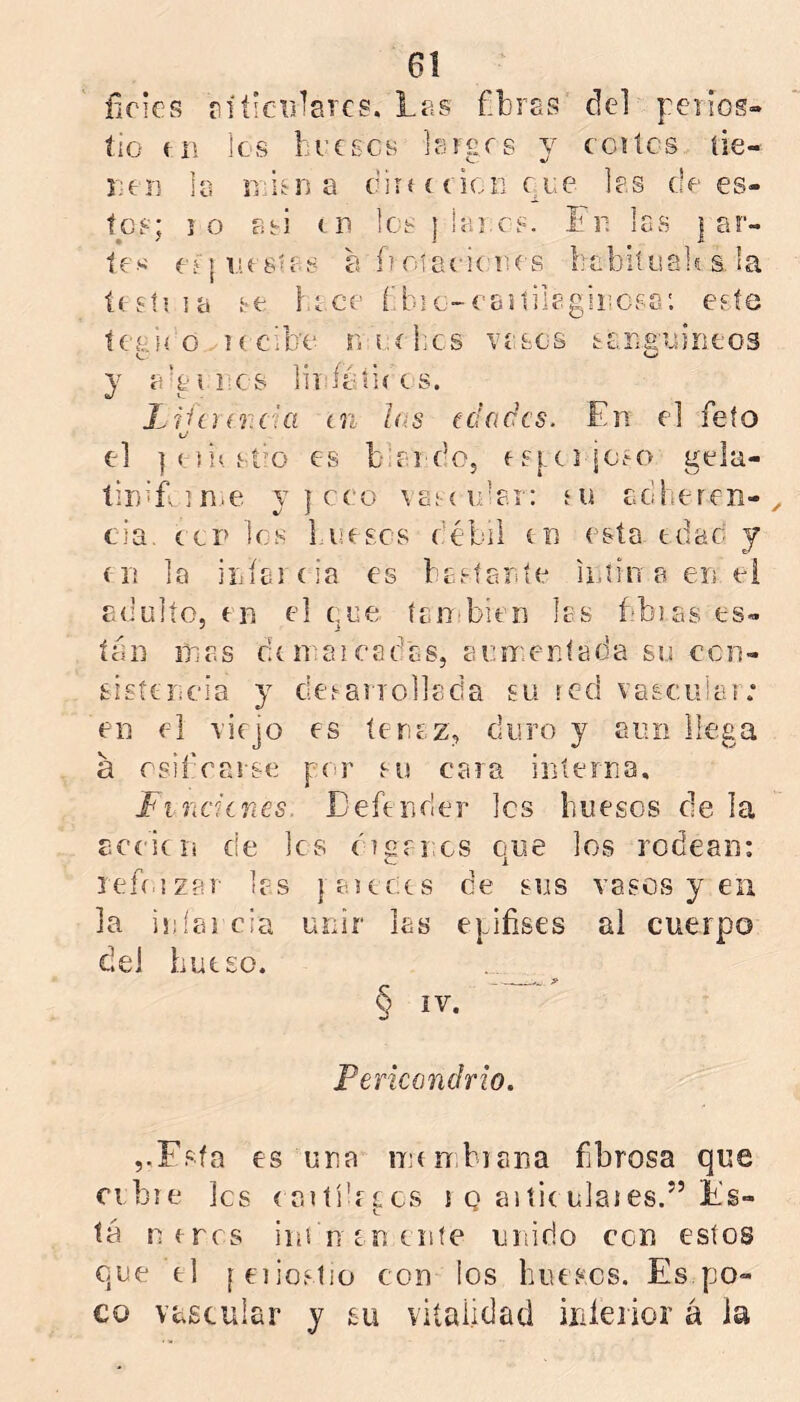 fieles ríticBiares. Les fbras del peiiog» íio ti\ los freses Isrgrs y ccítes íie- JiOíi lo íiiiírD a cirí í eicii ere los dees- tes; ío asi en Ic-s { iai.cs. Fii les | ar- tes' eí|r!esies a foierienes bebiíeali s, la testi la se be ce ('.bic-eeslilegiiícss'. este tceií o Kcibe r. i.íbcs vesos seria'eirieos o y o-aeres lií'íátiees. Liicur.cUi in ¡as edades. En el feto L/ el ]e]ií. st’O es biel do, es{.ci ÍOfO gela- tinlfin.e y | eco voí cider; fU eoheren-, tía. (.CP les bueses débil en esta tdao y (11 la iijíercia es besíante ii.iin a en el adulto, (11 el (,ue ían'bien les bbias es- tán mas di maleadas, aumentada su ecn- sisíencia y deianollada su icd vascuiai; en el viejo es tenez, duro y aun llega á rsifrarse por su cara interna, hnderíes. Eeftnrler les huesos ele la aecicii de les éigrrxs que los rodean: lefí.izer les { aieCís de sus vasos y en la iníai cia unir las epifises al cuerpo del hueso. § ív. Pericondrio. ,.Fsía es una mínbiana fibrosa que cibie les caití'eees i q aitieulaies.” Es- tá nrrrs im n en ente unido con estos que el feiioslio con los huesos. Es po- co vascular y su vitalidad iiiíeiior á ia