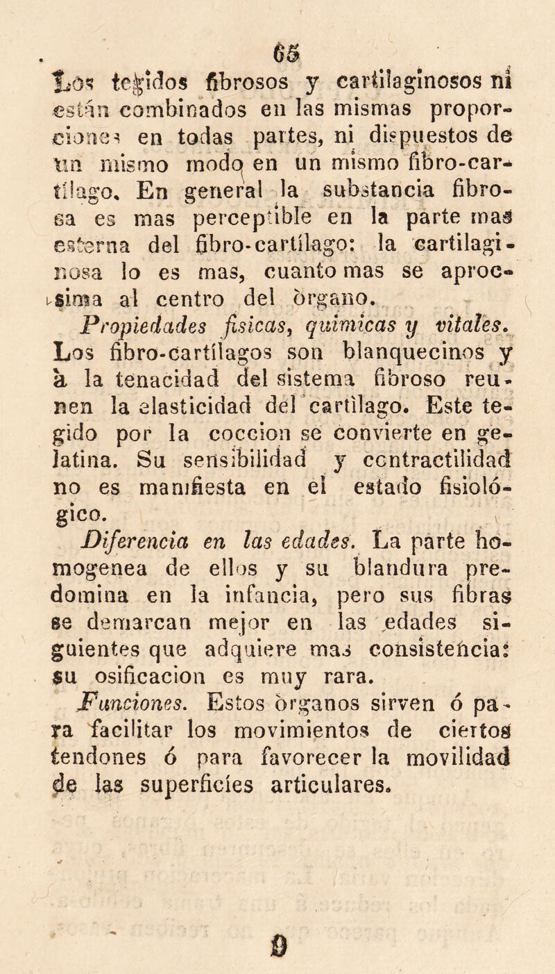 lió'? te.^idos fibrosos y cartilaginosos ni están combinados en las mismas propor- cionen en todas partes, ni dispuestos de Xm mismo modo» en un mismo fibro-car- tüago. En general la substancia fibro- sa es mas perceptible en la parte mas cit-erna del fibro-cartílago: la cartilagi- nosa lo es mas, cuanto mas se aproe- usima al centro del órgano. Propiedades físicas, químicas y vitales. Los fibro-cartíiagos son blanquecinos y a la tenacidad del sistema fibroso reú- nen la elasticidad dercartilago. Este te- gido por la cocción se convierte en ge- latina. Su sensibilidad y contractilidad no es manifiesta en el estado fisioló- gico. Diferencia en las edades. La parte ho- mogénea de ellos y su blandura pre- domina en la infancia, pero sus fibras 68 demarcan mejor en las edades si- guientes que adquiere mas consistencia; su Osificación es muy rara. Punciones. Estos órganos sirven ó pa- ya facilitar los movimientos de ciertos tendones ó para favorecer la movilidad las superficies articulares*