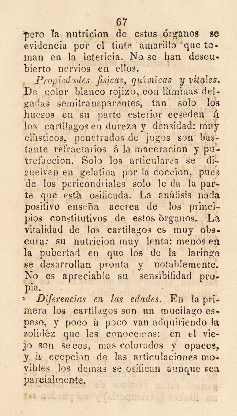 pero la nutrición de estos órganos se evidencia por el tinte amarillo que to- man en la ictericia. No se han descu- bierto nervios en ellos. Propiedaden fislcas^ químicas y vitales, I)e color blanco rojizo, con láminas del- gadas semitransparentes, tan solo los huesos en su parte esterior ecseden á los cartílagos en dureza y densidad: muy clásticos, penetrados de jugos son bas- tante refractarios á la maceracion y pu- írefaccion. Solo los articulares se di- suelven en gelatina por la cocción, pues de los pericondriales solo le da la par- te que está osificada. La análisis nada positivo enseña acerca de los princi- pios constitutivos de estos órganos. La vitalidad de los cartílagos es muy obs- cura; su nutrición muy lenta: menos en la pubertad en que. los de la laringe se desarrollan pronta y notablemente. No es apreciable su sensibilidad pro- pia. Diferencias en las edades. En la pri- mera los cartílagos son un mucilago es- peso, y poco á poco van adquiriendo la solidez que les c^míoeeiros: en ti vie- jo son secos, mas colorados y opacos, y á ecepcion de las articulaciones mo- vibles los demas se osifican aunque gea parcialmente.