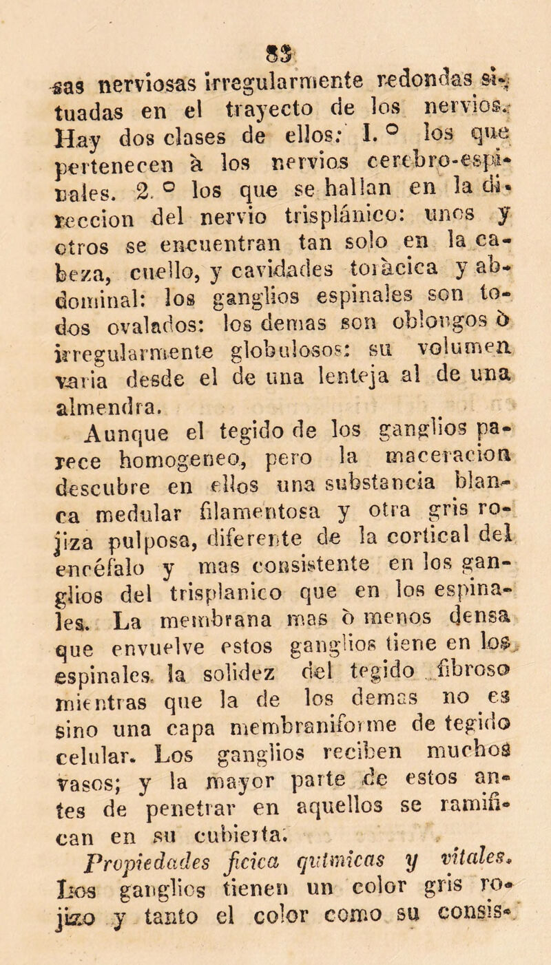 sas nerviosas irregularmente r-edon^as si-^ tuadas en el trayecto de los nervios.r Hay dos clases de ellos: I. ® los que pertenecen a los nervios cerebro-espi- nales. 2.° los que se hallan en la di- rección del nervio trisplánico: unos y otros se eneuentran tan solo en la ca- beza, cuello, y cavidades toiacica y ab- dominal: los ganglios espinales son to- dos ovalados: los demas son oblongos 5 kregularmente globulosos: su voiumea varia desde el de una lenteja al de una almendra. Aunque el tegido de los ganglios pa- rece homogéneo, pero la macetacion descubre en ellos una substancia blan^ ca medular filamentosa y otra gris ro- jiza pulposa, diferente de la cortical del enréfalo y mas consistente en los gan- glios del trisplánico que en los espina- les. La membrana mas o menos densa que envuelve estos ganglios tiene en lo$„ espinales. la solidez del tegido fibroso mientras que la de los demás no es sino una capa membranifonne de tegido celular. Los ganglios reciben muchos vasos; y la mayor parte de estos an- tes de penetrar en aquellos se ramifi- can en su cubierta. propiedades ficicct quUviicfíS y vitales, lios ganglios tienen un color gris ro- jiíLO y tanto el color como su consis*.