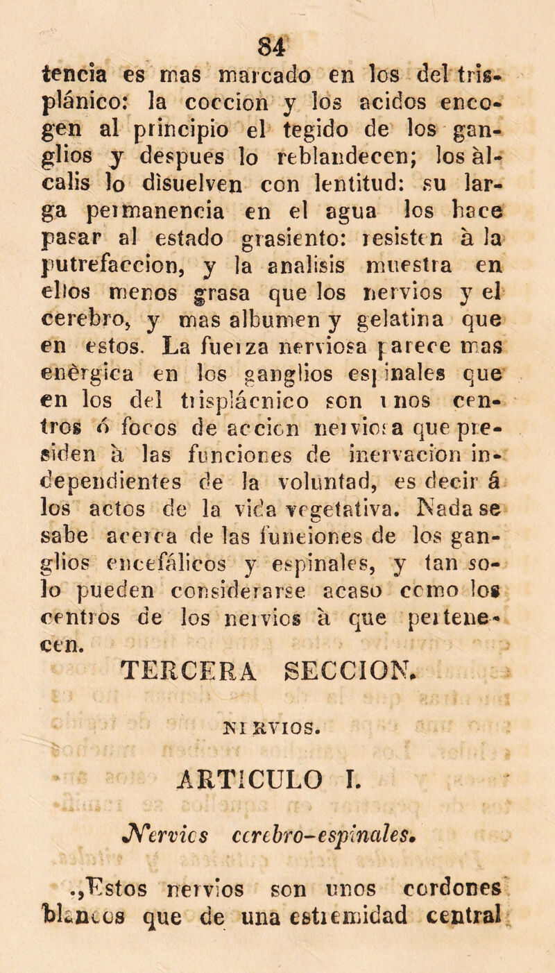 tencia es mas marcado en los del tris- plánico: la cocción y los ácidos enco- gen al principio el tegido de los gan- glios j después lo reblandecen; los ai- calis lo disuelven con lentitud: su lar- ga permanencia en el agua los hace pasar al estado grasicnto: resisten a la putrefacción, y la análisis muestra en ellos menos grasa que los nervios y el cerebro, y mas albumen y gelatina que en estos. La fuerza nerviosa parece mas enérgica en los ganglios es| inales que en los del tiisplácnico son r nos cen- tros ó focos de acción nervioía que pre- siden a las funciones de inervación in- dependientes de la voluntad, es decir á los actos de la vida vegetativa, Nadase sabe acerca de las funciones de los gan- glios encefálicos y espinales, y tan so- lo pueden considerarse acaso cemo los centros de los nervios a que pertene- cen. TERCERA SECCION. Kr nvios. ARTICULO L •ATervics cerebro-espinales. Estos nervios son unos cordones blancos que de una esüeinidad central