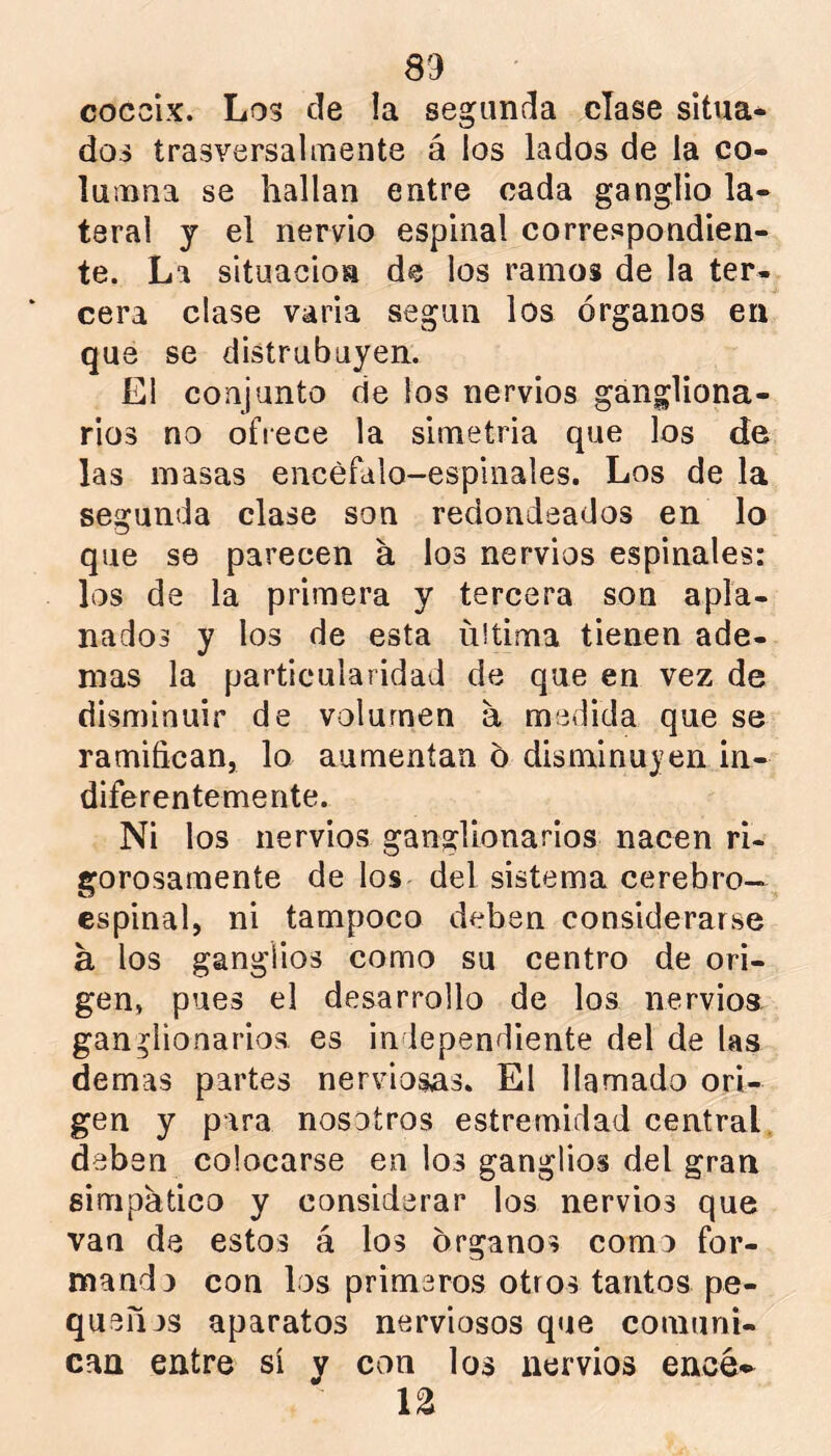 cóccix. Los de la segunda clase sitúa* doi trasversalinente á los lados de la co- lutnna se hallan entre cada ganglio la- teral y el nervio espinal correspondien- te. La situación de los ramos de la ter- cera clase varia según los órganos en que se distrubayen. El conjunto de los nervios gangliona- rios no ofrece la simetría que los de las masas encéfalo-espinales. Los de la segunda clase son redondeados en lo que se parecen á los nervios espinales: los de la primera y tercera son apla- nados y los de esta ultima tienen ade- mas la particularidad de que en vez de disminuir de volumen a medida que se ramifican, lo aumentan 6 disminuyen in- diferentemente. Ni los nervios ganglionarios nacen ri- gorosamente de los del sistema cerebro- espinal, ni tampoco deben considerarse á los ganglios como su centro de ori- gen, pues el desarrollo de los nervios, ganglionarios es independiente del de las demas partes nerviosas. El llamado ori- gen y para nosotros estremidad ceatral, deben colocarse en los ganglios del gran simpático y considerar los nervios que van de estos á los órganos como for- mando con los primeros otros tantos pe- queujs aparatos nerviosos que comuni- caa entre si y con los nervios encé*^ n