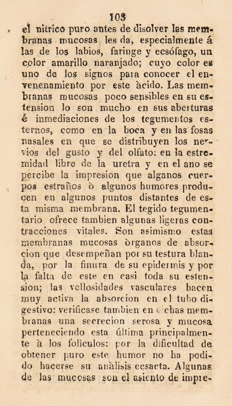 el mítico puro antes de disolver las mem- branas mucosas les da, especialmente á las de los labios, faringe y ecsófago, un color amarillo naranjado; cuyo color es uno de los signos paia conocer el en- venenamienío por este acido. Las mem- branas mucosas poco sensibles en su es- tensioii lo son mucho en sus aberturas é inmediaciones de los tegumentos es- temos, como en la boca y en las fosas nasales en que se distribuyen los ner- vios del gusto y del olfato; en la estre- midad libre de la uretra y en el ano se percibe la impresión que alganos cuer- pos esiraños o algunos humores produ- cen en algunos puntos distantes de es- ta misrrm membrana. El tegido tegumen- tario ofrece también algunas ligeras con- tracciones vitales. Son asimismo estas membranas mucosas órganos de absor- ción que desempeñan por su testura blan- da, por la finura de su epidermis y por la falta de este en casi toda su esíen- sion; !as vellosidades vasculares hacen muy activa la absorción en el tubo di- gestivo: verificase también en c chas mem- branas una secreción serosa y mucosa perteneciendo esta última principalmen- te á los folículos: por la dificultad de obtener puro este humor no ha podi- do hacerse su análisis ecsacta. Algunas de las mucosas soa el asiento de impre-