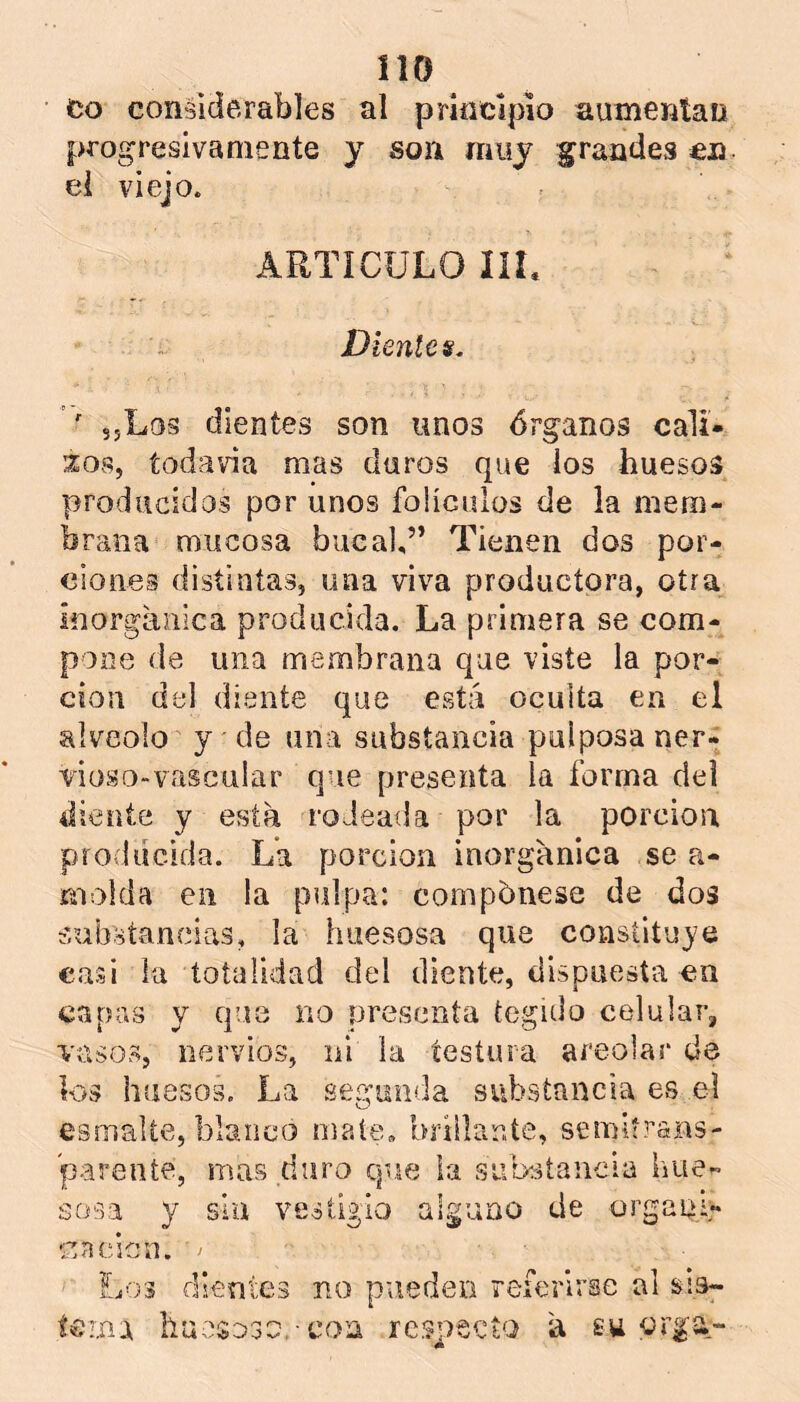 íio co considerables al principio aumentan progresivamente y son muy grandes en ei viejo. ARTÍCULO IIL Dientes. ' sjLos dientes son unos órganos cali- bos, todavía mas duros que ios huesos producidos por unos folículos de la mem- brana mucosa bucal,” Tienen dos por- ciones distintas, una viva productora, otra inorgánica producida. La primera se com- pone de una membrana que viste la por- ción del diente que está oculta en el alveolo y de una substancia pulposa rier- vioso-vascular que presenta la forma del diente y está rodeada por la porción producida. La porción inorgánica se a- molda en la pulpa: compónese de dos substancias, la huesosa que constituye casi la totalidad del diente, dispuesta en capas y que no presenta tegido celular, vasos, nervios, ni la testura areolar de los huesos. La segunda substancia es el esmalte, blanco mate» brillante, semitrans- parente, mas duro que la substancia hue- sosa y siu vestigio alguno de órgano en cien. > Ej03 dientes no pueden referirse al terna huesoso.-con respecto á su orga,--