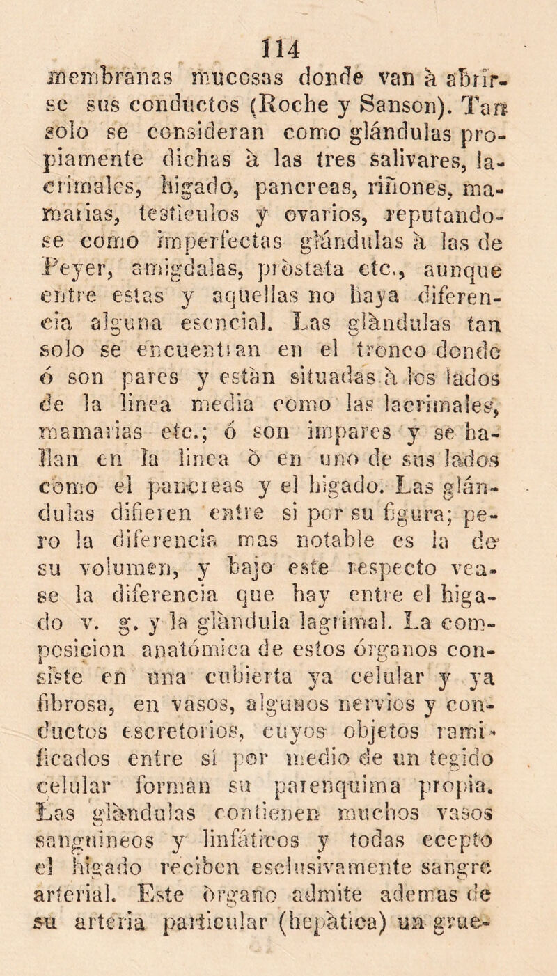 jíiembrai'ias mucosas donde van a abrir- se sus conducios (Roche y Sansón). Tari solo se consideran como glándulas pro- piamente dichas á las tres salivares, la- crimales, higado, páncreas, ríñones, ma- maiias, tesíiculos y ovarios, reputándo- se como imperfectas glándulas á las de Reyer, amígdalas, próstata etc., aunque entre estas y aquellas no haya diferen- cia alguna esencial. Las glándulas tan solo se encuentian en el tronco donde ó son pares y están situadas á los lados de la linea media como las lacrímales, mamarias etc,; ó son impares y se ha- llan en ía linea o en uno de sus lados como el páncreas y el hígado. Las glán- dulas difieren entre si por su figura; pe- ro la diferencia rrias notable es la á& su volumen, y bajo este respecto véa- se la diferencia que hay entre el híga- do V. g. y la glándula lagrimal. La com- posición anatómica de estos órganos con- siste en una cubierta ya celular j ya fibrosa, en vasos, algunos nervios y con- ductos escretoiios, cuyos objetos rarr:i- íicados entre sí por medio de un íegido celular forman su paienquima propia. Las glándulas ron tienen muchos vasos sanguíneos y' linfáífeos y todas ecepto el hígado reciben esclusivameiite sangre arterial. Este órgano admite ademas de 511 artería pailicular (hepática) un grue-