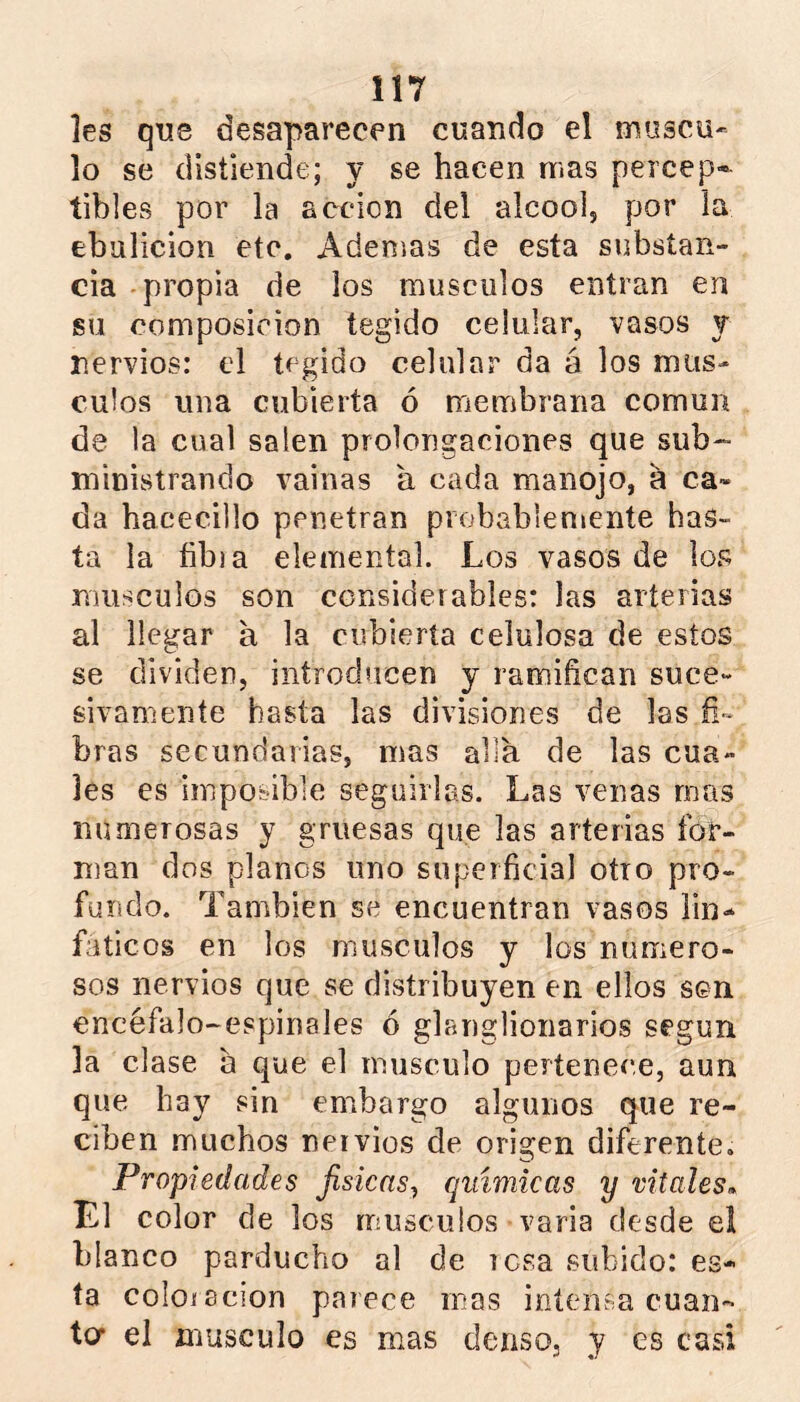 les que desaparecen cuando el múscu- lo se distiende; y se hacen mas percep- tibles por la acción del alcool, por la ebulición etc. Adenjas de esta substan- cia -propia de los músculos entran en su composición tegido celular, vasos y nervios: el tegido celular da á los mus- culos una cubierta ó membrana común de la cual salen prolongaciones que sub~ ministrando vainas a cada manojo, a ca- da hacecillo penetran probablemente has- ta la libia elemental. Los vasos de los músculos son considerables: las arterias al llegar a la cubierta celulosa de estos se dividen, introducen y ramifican suce- sivamente hasta las divisiones de las fi- bras secundarias, mas alia de las cua- les es imposible seguirlas. Las venas mas numerosas y gruesas que las arterias for- Uian dos planos uno superficial otro pro- fundo. También se encuentran vasos lin- fáticos en los músculos y los numero- sos nervios que se distribuyen en ellos sen encéfalo-espinales ó glanglionarios según la clase a que el músculo pertenece, aun que hay sin embargo algunos que re- ciben muchos nervios de origen diferente. Propiedades Jisicns^ químicas y vitales^ El color de los músculos varia desde el blanco parducho al de rosa subido: es- ta coloi acion parece mas intensa cuan- to* el músculo es mas denso, y es casi