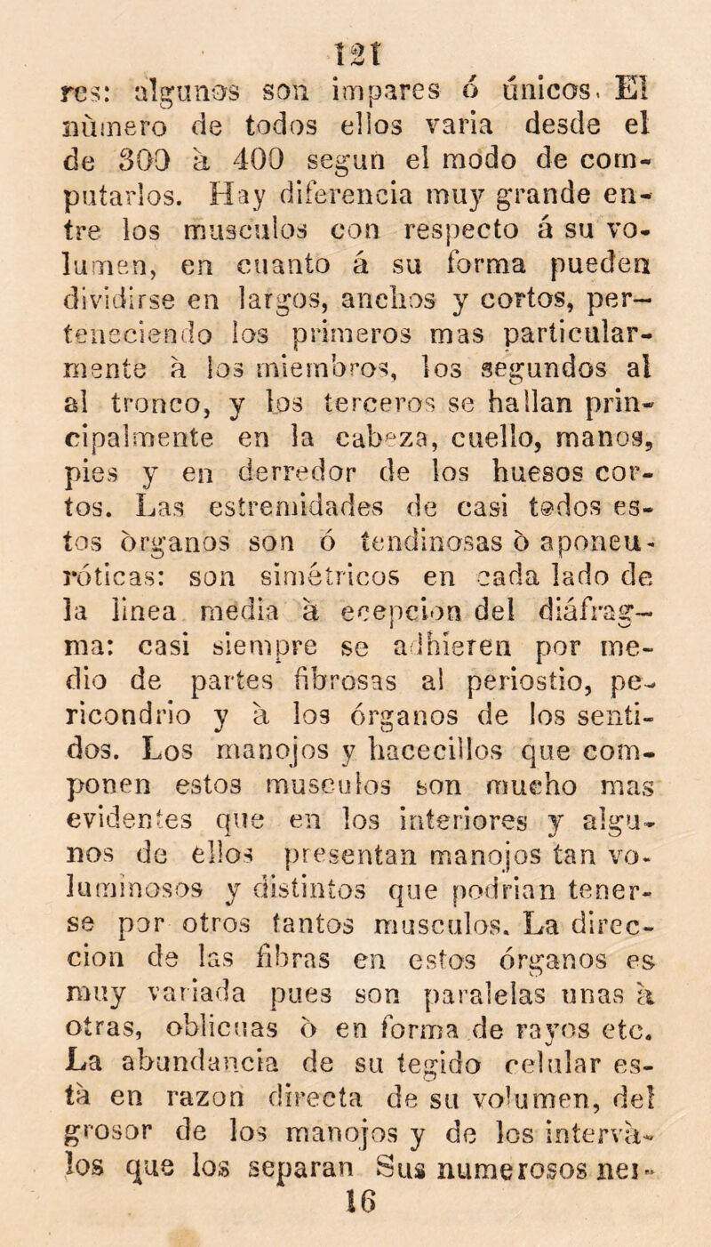 res: algunos son impares 6 únicos. El iiüinero de todos ellos varia desde el de 300 a 400 según el modo de com- putarlos. Hay diferencia mii}’’ grande en- tre los miisculos con respecto á su vo- lumen, en cuanto á su forma pueden dividirse en largos, anclios y cortos, per- teneciendo ios primeros mas particular- mente a ios miembros, los .segundos al ai tronco, y los terceros se hallan prin- cipalmente en la cabeza, cuello, manos, pies y en derredor de ios huesos cor- tos. Las esíremidades de casi t®dos es- tos Organos son ó íendinosas o aponen- róticas: son simétricos en cada lado de la linea media a ecepcion del diáfrag- ma: casi siempre se adhieren por me- dio de partes fibrosas ai periostio, pe- ricondrio y a los órganos de ios senti- dos. Los manojos y hacecillos que com- ponen estos músculos son mucho mas evidentes que en los interiores y algu- nos de ellos presentan manojos tan vo- luminosos y distintos que podrían tener- se por otros tantos músculos. La direc- ción de las fibras en estos órganos es muy variada pues son paralelas unas a otras, oblicuas o en forma de rayos etc. La abundancia de su tegido celular es- ta en razón directa de su volumen, del grosor de los manojos y de los interva- los que los separan Sus numerosos nei-