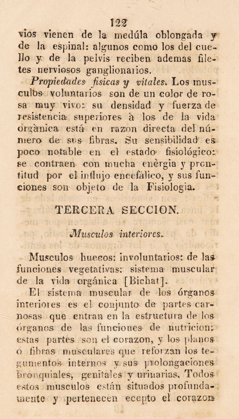 12^ vios vienen de la medula oblongada j de la espina!; algunos como los del cue- llo y de la pelvis reciben ademas file- tes nerviosos ganglionaiios. Propiedkídes fisicas y vitales^ Los inus- culbs voluntarios son de un color de ro- sa muy vivo;; su densidad y fuerza de resistencia superiores a los de la vida orgánica está en razón directa del nú- mero. de- sus fibras. Su sensibilidad’ es poco notable en el estado fisiológicos se contraen con mucha enérgia y pron- titud por el i n fin jo encefálico, j sus fun- ciones son objeto de la Fisiología. TERCERA SECCION. Miisculos. interiores^ Músculos buceos: involuntarios: de las- funciones vegetativas: sistema muscular de la vida orgánica [Bicbat]. El sistema muscular de los órganos interioies es el conjunto de partes car- nosas que entran en la estructura de los Organos de las funciones' de nutrición:, estas partes son el corazón, y los planos o fibras musculares que refoizan los te- gumentos' internos y sus prolongaciones bronquiales, genitales y urinarias. Todos estos músculos están situados profunda- mente y pertenecen ecepto el corazoí^