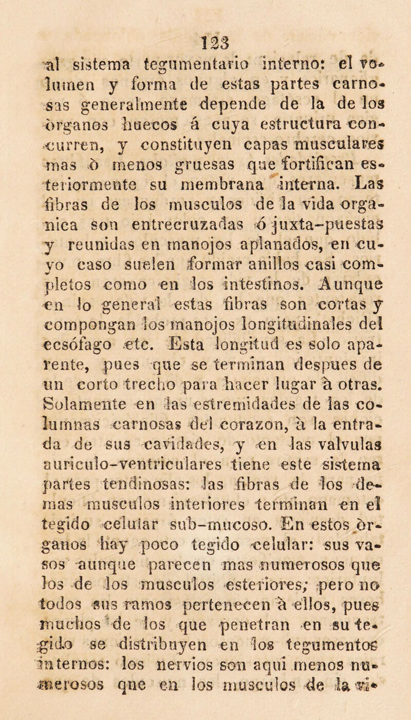 ul sistema tegumentario interno: el luííien y forma ele estas partes carno- sas generalmente depende de la de los Organos liaeeos á cuya estructura con- curren, y constituyen capas musculares mas o menos gruesas que fortifican es- teriormente su membrana interna. Las fibras de los musculos de la vida orgá- nica son entrecruzadas o jiixta-puestas y reunidas en manojos aplanados, en cu- yo caso suelen formar anillos casi com- pleíos como en los intestinos. Aunque en lo general estas fibras son cortas y compongan los manojos longitudinales del eesófago etc. Esta longitud es solo apa- rente, pues que se terminan después de un corto trecho para hacer lugar a otras. Solamente en tas estremidades de las co- lumnas carnosas del corazón, a la entra- da de sus cavidades, y en las válvulas auriculo-ventriculares tiene este sistema partes tendinosas: las fibras de ios ¿le- mas musculos interiores terrninan en el tegido celular sub-mucoso. En estos,ór- ganos hay poco tegido celular: sus va- sos aunque parecen mas nuraeTosos que los de los musculos esteriores; pero no lodos sus ramos pertenecen a ellos, pues iTiuehos de los que penetran en su te- :gido se disíribuyen en los tegumentos internos: los nervios son aquí menos nu- onerosos que en los musculos de la vri*