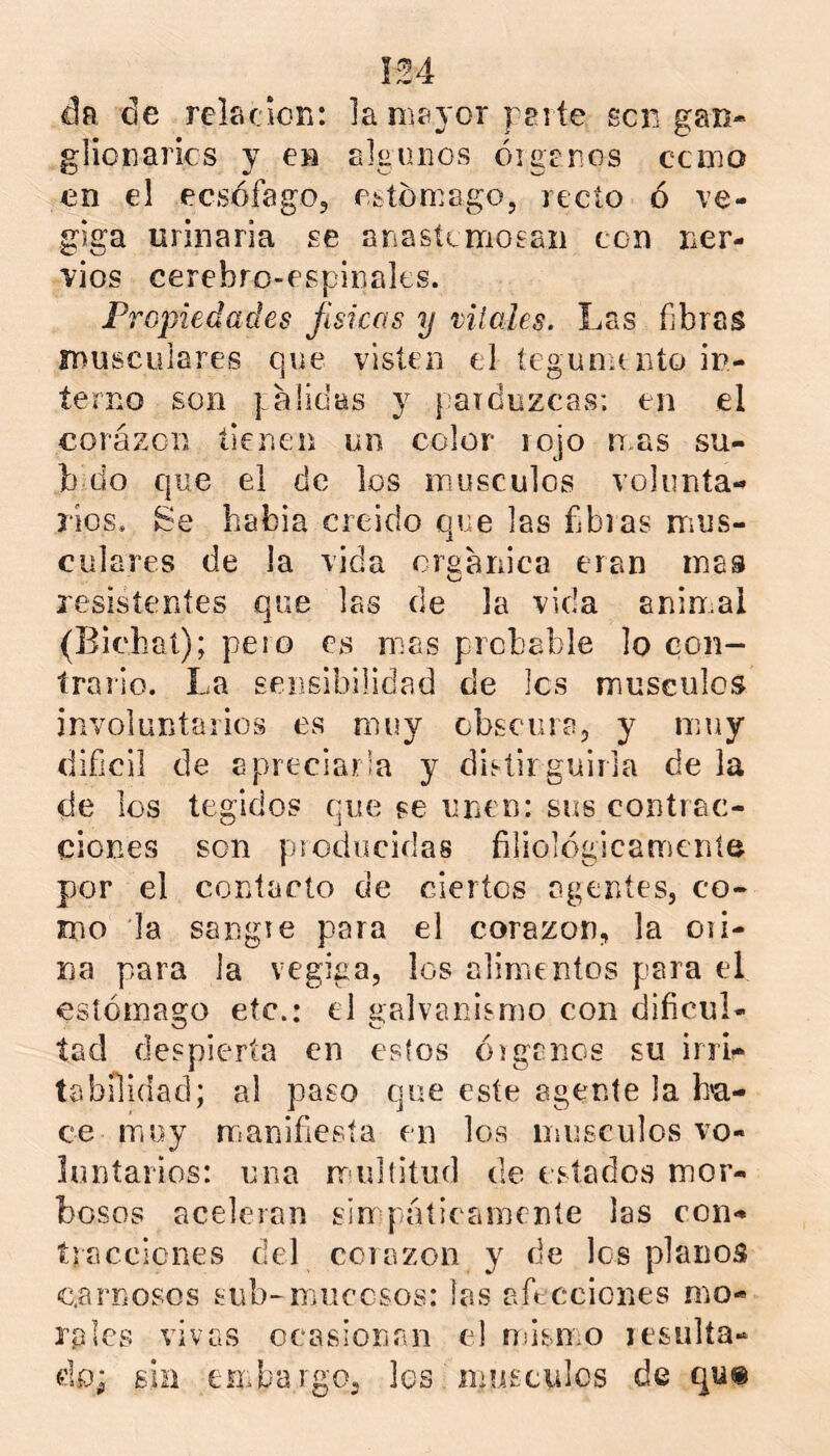 da de relficioR: la niíiyor peí te scii gan- glioiiarics y en algunos óiganos cxino en el ecsófago, ofctóniago, recto ó ve- gjga urinaria se ariasíemosaii ton ner- vios cerebro-espinales. Propiedades físicas y viiales. Las fibras íDUscLilares que visten el íegununto in- terno son galidas y parduzcas; en el corázon tienen un color lojo ñas sú- belo que el de los músculos volunta- rios. Se habla creído que las fbras mus- culares de la vida craarnca eran mas o resisíeníes que las de la vida animal (Bichaí); pero es mas prcbEble lo con- trallo. La sensibilidad de Ies músculos involuntarios es muy cbseiira, y muy difícil de apreciarla y dietirguilla de la de los tegidos que se unen: sus contrac- ciones son pí educidas filiológicamcníe por el contacto de ciertos agentes, co- mo la sangie para el corazón, la oii- na para la vegiga, los alimentos para el estómago etc.: el galvanismo con dificul- tad despierta en estos óiganos su irri- tabilidad; al paso que este agente la b'a- ce miuy nianifiesía en los músculos vo- luntarios: una nrulfitud de estados mor- bosos aceleran sinq'áíicamente las con- íraccicnes del cciazon y de los planos carnosos sub-mucosos: las afecciones mo- rales vivas ocasionan el násmo resulta- do; sin einbargOj les inusculcs de qu«