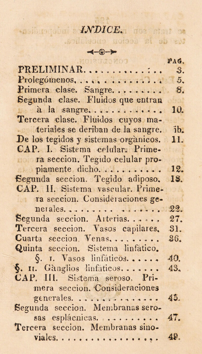 LYDICE. ÍAS. PUELIMÍNAR. S. Prolegómenos, . , , 5, Primera clase. Sangre. . . Segunda clase. Fluidos que entran a la san2:re, lÜL o Tercera clase. Finidos cuyos ma- teriales se deríban de la sangre. iK .De los tegidos y sistemas orgánicos. 11. CAP. 1. Sistema cplular. Prime- ra sección. Tegido celular pro- piamente dicho 12. Segunda sección. Tegido adiposo, IS. CAP. ií. Sistema vascular. Prime- ra sección. Considei aciones ge- netales. .... . ... .... . . . 22. Segunda sección. Arterias. . . » . . 27. Te rcera sección. Vasos capilares, 31. Cuarta sección. Venas, ........ 36^ Quinta sección. Sistema linfático, §. T. Vasos linfáticos 40. §. II. Ganglios linfáticos. ...... 43, CAR líl. Si stema seroso, Pri- mera sección. Consideraciones generales. 45.o Segunda sección. Membranas sero- sas esplácnicas. ......... 47. Tercera sección. Membranas sino- viales. ,. 49.