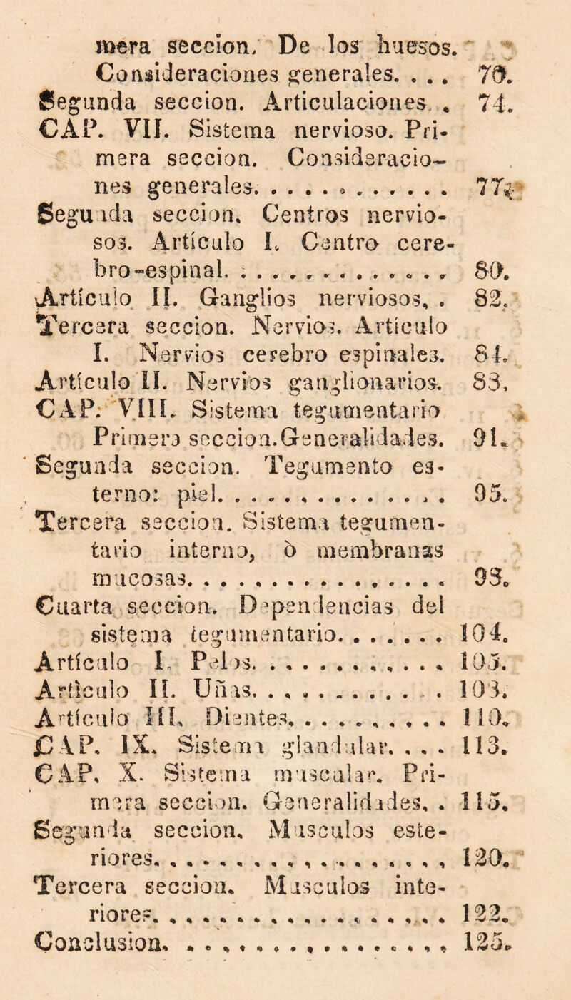 mera sección; De los huesos.' Consideraciones generales. . . . 7^. í^egunda sección. Articulaciones. * 74. CAP. VIÍ. Sistema nervioso. Pri- mera sección. Consideracio- nes generales. .... o ..... . 77^ Segunda sección. Centros nervio- sos. Artículo 1. Centro cere- bro «espinal. 80. 'Artículo íí. Ganglios nerviosos, . S2, Tercera sección. Nervios. Artículo I. Nervios cerebro espinales. 84. Artículo ÍL Nervios ganglionarios. 83, CAP:''V4IL Sistema tegumentario Primera sección.Generalidades. OL Segunda sección. Tegumento es* temo: piel . 95. Tercera sección. Sistema tegumen- tario interno, o membranas mucosas 93. Cuarta sección. Dependencias del sistema tegumentario. ...... 104. Artículo L Pelos , . . , Íí)j. Articulo IL Uíins. . , . 103. A^tícuio líL Dientes. ......... 110* C VP. IX. Sistemi gianrbilür. ... 113. CAP, X. Sistema rnuscalar. Pri- mera secoirn. Generalidides, . 115. Se; ganda sección. Músculos este- riores. , 120. Tercera sección. Máscalos inte- riores. 122, Coaoiusioa . ,, 125^