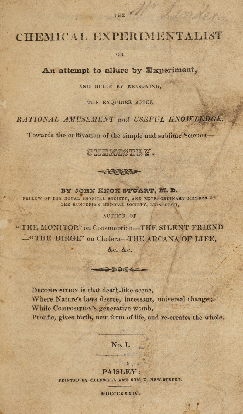 THE ¥ *T CHEMICAL EXPEEIMEXTALXST OR Ikn attempt to allure by Experiment, AND GUIDE BY REASONING, THE ENQUIRER AFTER RATIONAL AMUSEMENT and USEFUL KNOWL0D&S, Towards the cultiv ation of the simple and sublime Science— (DEEMHSl’mY. -«i30SSSSS0&«- BY JOHN KNOX STUART, M. S. FELLOW OF THE ROYAL PHYSICAL SOCIETY, AND EXTRAORDINARY MEMBER 07 THE HUNTERIAN MEDICAL SOCIETY, EDINBURGH, AUTHOR OF “THE MONITOR” on Consumption—THE SILENT FRIEND —“THE DIRGE” on Cholera—THE ARCANA OF LIFE, &c. Ac. •'V .• A *K ' ' ‘ J?' ■ ,.f> / Dfxomposition is that death-like scene, Where Nature’s laws decree, incessant, universal change; While Composition’s generative womb, Prolific, gives birth, new form of life, and re-creates the whole. No. I. PAISLEY: PRINTED BY CALDWELL AND SON, 2, NEW-BTREET. ft f MDCCCXXXIV.