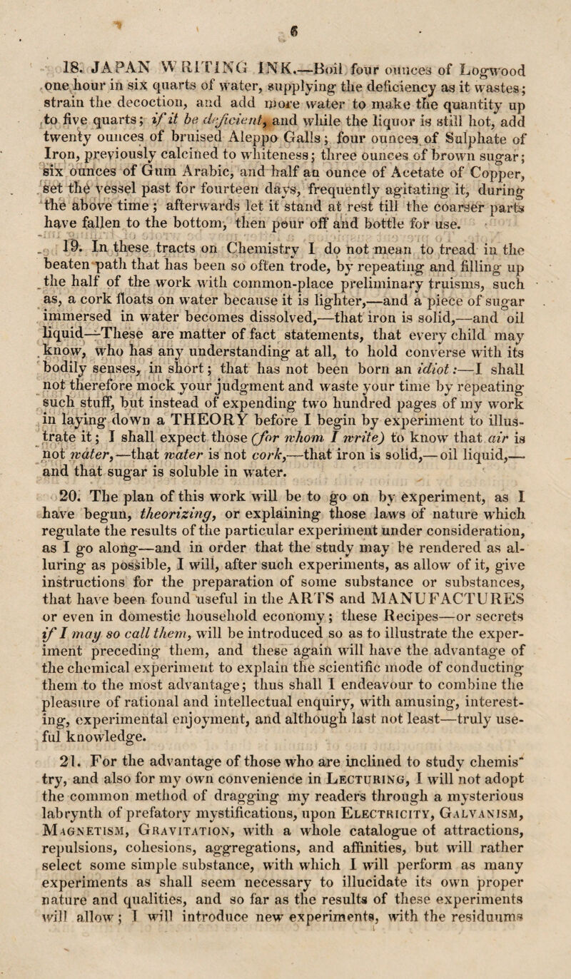 18. JAPAN WRITING INK.—Boil four ounces of Log-wood one hour in six quarts of water, supplying the deficiency as it wastes; strain the decoction, and add more water to make the quantity up to five quarts; if it be deficient^ and while the liquor is still hot, add twenty ounces of bruised Aleppo Galls; four ounces of Sulphate of Iron, previously calcined to whiteness; three ounces of brown sugar; six ounces of Gum Arabic, and half an ounce of Acetate of Copper, set tU vessel past for fourteen days, frequently agitating it, during the above time; afterwards let it stand at rest till the coarser parts have fallen to the bottom, then pour off* and bottle for use. _ 19. In these tracts on Chemistry I do not mean to tread in the beaten path that has been so often trode, by repeating and filling up the half of the work with common-place preliminary truisms, such as, a cork floats on water because it is lighter,—and a piece of sugar immersed in water becomes dissolved,—that iron is solid,—and oil liquid—These are matter of fact statements, that every child may know, who has any understanding at all, to hold converse with its bodily senses, in short; that has not been born an idiot:—I shall not therefore mock your judgment and waste your time by repeating such stuff, but instead of expending tw o hundred pages of my wTork in laying down a THEORY before I begin by experiment to illus¬ trate it; I shall expect those (for whom, I write) to know that air is not water,—that water is not corky—that iron is solid,— oil liquid,—- and that sugar is soluble in w ater. 20. The plan of this work will be to go on by experiment, as I have begun, theorizing, or explaining those laws of nature wffiich regulate the results of the particular experiment under consideration, as I go along—and in order that the study may be rendered as al¬ luring as possible, I will, after such experiments, as allow of it, give instructions for the preparation of some substance or substances, that have been found useful in the ARTS and MANUFACTURES or even in domestic household economy; these Recipes—or secrets if I mag so call them, w ill be introduced so as to illustrate the exper¬ iment preceding them, and these again wdll have the advantage of the chemical experiment to explain the scientific mode of conducting them to the most advantage; thus shall I endeavour to combine the pleasure of rational and intellectual enquiry, with amusing, interest¬ ing, experimental enjoyment, and although last not least—truly use¬ ful knowledge. 21. For the advantage of those who are inclined to study cliemis try, and also for my own convenience in Lecturing, I will not adopt the common method of dragging my readers through a mysterious labrynth of prefatory mystifications, upon Electricity, Galvanism, Magnetism, Gravitation, writh a whole catalogue of attractions, repulsions, cohesions, aggregations, and affinities, but will rather select some simple substance, with which I will perform as many experiments as shall seem necessary to illucidate its own proper nature and qualities, and so far as the results of these experiments