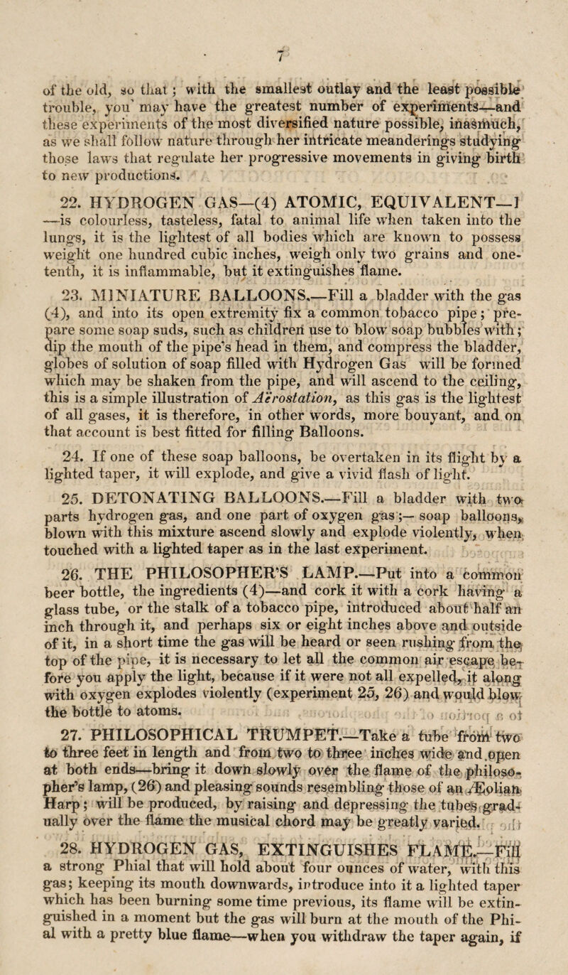 of tbe old, so that; with the smallest outlay and the least possible trouble, you’ may have the greatest number of experiments—and these experiments of the most diversified nature possible, inasmuch, as we shall follow nature through her intricate meanderings studying those laws that regulate her progressive movements in giving birth to new productions. 22. HYDROGEN GAS—(4) ATOMIC, EQUIVALENT—1 —-is colourless, tasteless, fatal to animal life when taken into the lungs, it is the lightest of all bodies which are known to possess weight one hundred cubic inches, weigh only two grains and one- tenth, it is inflammable, but it extinguishes flame. 23. MINIATURE BALLOONS_Fill a bladder with the gas (4), and into its open extremity fix a common tobacco pipe; pre* pare some soap suds, such as children use to blow soap bubbles with; dip the mouth of the pipe’s head in them, and compress the bladder, globes of solution of soap filled with Hydrogen Gas will be formed which may be shaken from the pipe, and will ascend to the ceiling, this is a simple illustration of Aerostation, as this gas is the lightest of all gases, it is therefore, in other words, more bouyant, and on that account is best fitted for filling Balloons. 24. If one of these soap balloons, be overtaken in its flight by a lighted taper, it will explode, and give a vivid flash of light. 25. DETONATING BALLOONS.—Fill a bladder with two, parts hydrogen gas, and one part of oxygen gassoap balloons, blown with this mixture ascend slowly and explode violently, when touched with a lighted taper as in the last experiment. 26. THE PHILOSOPHER’S LAMP.—Put into a common beer bottle, the ingredients (4)—and cork it with a cork having a glass tube, or the stalk of a tobacco pipe, introduced about half an inch through it, and perhaps six or eight inches above and outside of it, in a short time the gas will be heard or seen rushing from the, top of the pipe, it is necessary to let all the common air escape beT fore you apply the light, because if it were not all expelled, it along with oxygen explodes violently (experiment 25, 26) and would blow the bottle to atoms. 27. PHILOSOPHICAL TRUMPET.—Take a tube from two to three feet in length and from two to three inches wide and open at both ends—bring it down slowly over the flame of the philoso¬ pher’s lamp, (26) and pleasing sounds resembling those of an YEolian Harp; will be produced, by raising and depressing the tubes grad¬ ually over the flame the musical chord may be greatly varied. 28. HYDROGEN GAS, EXTINGUISHES FLAME.—Fill a strong Phial that will hold about four ounces of water, with this gas; keeping its mouth downwards, introduce into it a lighted taper which has been burning some time previous, its flame will be extin¬ guished in a moment but the gas will burn at the mouth of the Phi¬ al with a pretty blue flame—when you withdraw the taper again, if