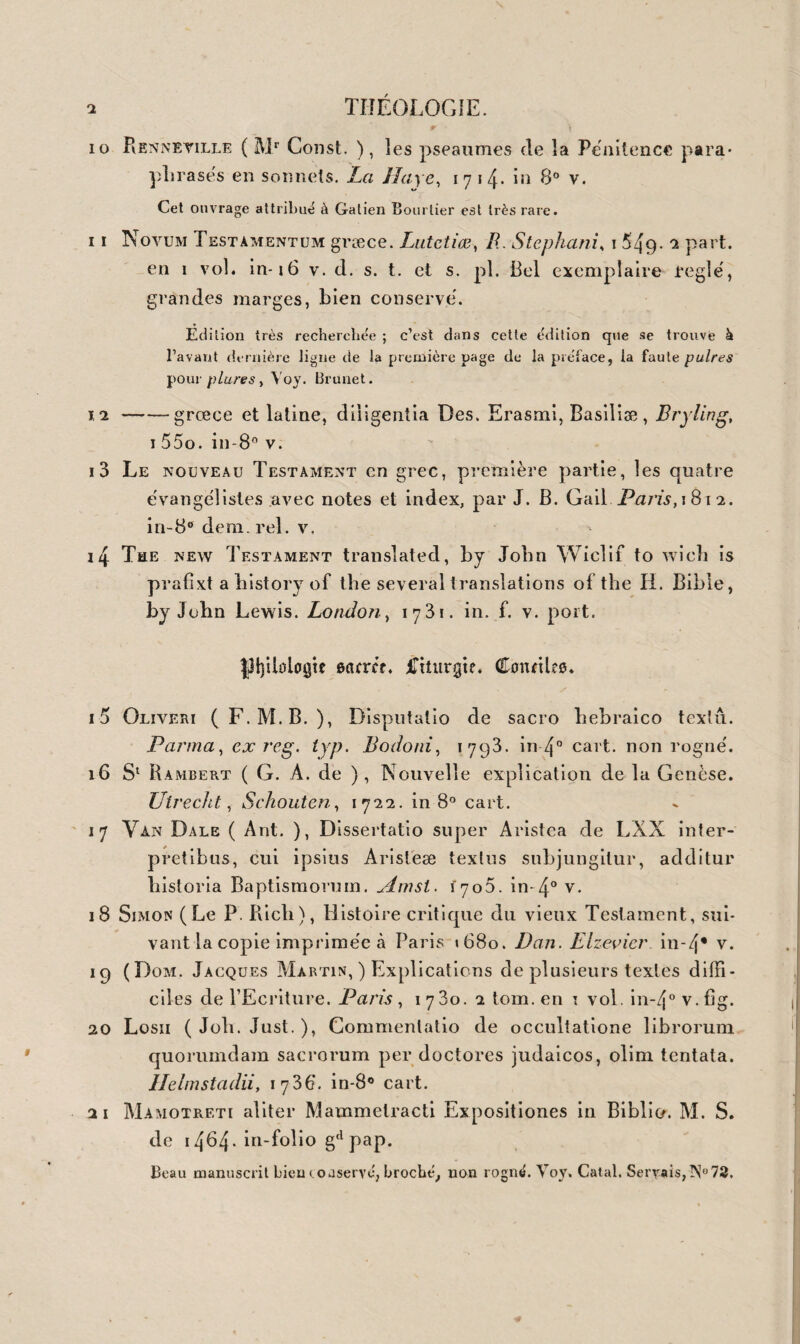 36o HISTOIRE 5og5 (Poinsinet dk Sivry), Origine des premières sociétés, des peuples, des sciences, des arts et des idiomes anciens et modernes. Amst. 1770. in-8° v. 5096 Bailly, Lettres sur l’origine des sciences et sur celle des peuples de l’Asie. Lond. 1777. — Lettres sur l’Atlantide de Platon, etc. Ibicl. 1779 in-8° dem. rel. v. 5097 Mercurii Britannici, (J. Hall) Mundus alter et idem, sive terra Australes, antehac incognita , accessit T. Campa- nellæ Civitas Solis, et F. Baconis nova A il antis. Ultraj. i643. 3 part. 1 vol. pet. in-12 vel. fig. Jolie édition de ces 3 traités recherchés. 5098 ( Melle Y. de Ciiàstenay ), Du ge'nie des peuples anciens, ou tableau historique et litte'raire du développement de l’esprit humain chez les peuples anciens, etc. Paris, 1808. 4 vol. in-8° dem. reL v. 5oq9 Guérin du Bociier, Histoire véritable des temps fabuleux. Paris, 1676-77. 3 vol. — (Chapelle), Histoire véritable » etc. confirmée par les critiques qu’on en a faites. Ibid. 1679. en tout 4 vol. in-8° v. Ouvrage recherché dont le supplément est très rare. 5100 (De Pauw ), Recherches philosophiques sur les Egyptiens et les Chinois. Berl. 1773. 2 vol. in-12 dem. rel. V. fig. 5101 Elémens de l’histoire ancienne des Juifs, des Egyptiens, etc. Paris, 1807. 2 vol. in-12 hr. fig. 5102 J. Perizonh Ægyptiarum originum et temporum antiquis- simorum investigatio , cum præ f. Dukeri. Traj. ad R. 1736. 2 vol. in~i2 vel. pap. fort. La meilleure et la plus complète édition de cet ouvrage estimé. Voy. Brunet. 5103 Flayii Joseptii Opéra quæ reperi potuerunt omnia gr. et lat. ex recens, et cum notis Hudsoni. Oxonii, 1720. 2 vol. in-fol. v. f. Édition la plus correcte de Josèphe ; Exemplaire parfaitement con¬ servé.