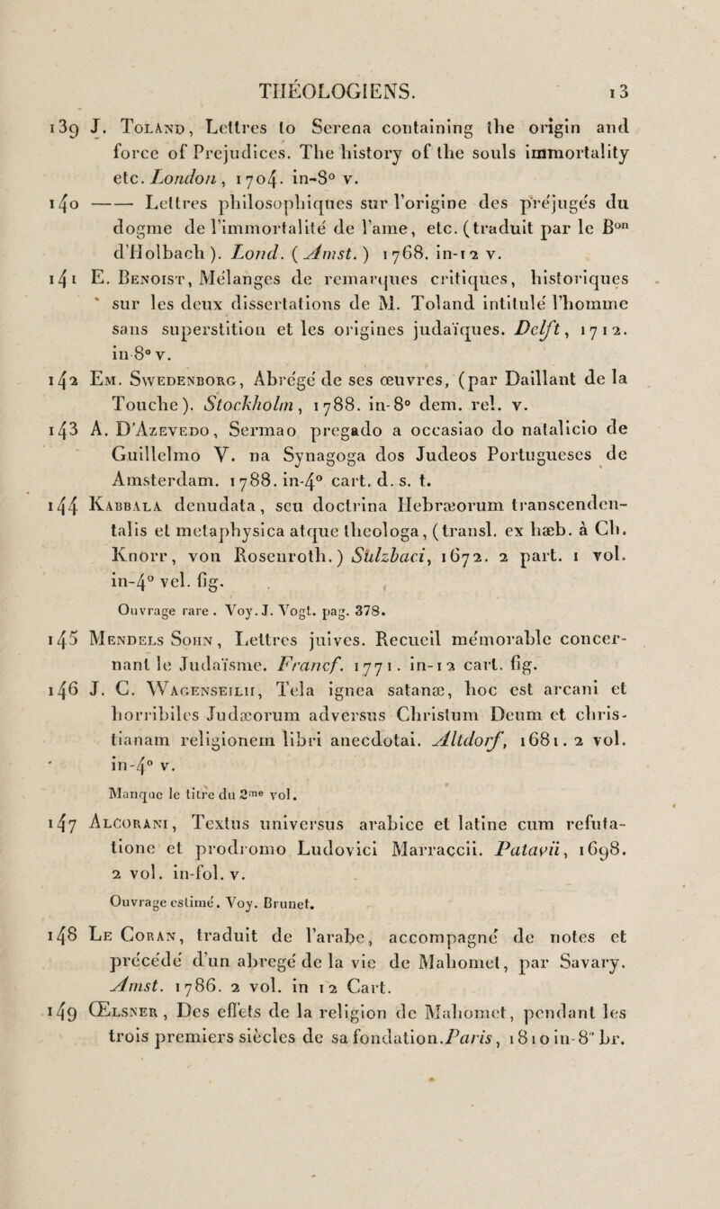 LOGIQUE. 33 417 Leibnïth Tentamina Theodiceæ de bonitate dci. Francf. 1739. 3 vol. in-80 dem. rel. v. 4 I S N. Malebranche, De la recherche de la vérité'. Paris, 1721. 4 vol. in-1 2. v. ~4l9 J- B- Salgues, Des erreurs et des préjugés répandus dans la société. 2nieédit. Paris , 1811. 2 vol. in-8° br. 4^0 Gharp, Histoire naturelle de lame, traduite de l’anglais par feu Mr H. ( Hénault ) ( compose' par la Mettrie ). La Haye ,174s. in-8 v. 4^i N. Leonici Thomæi de animarum essentia Dialogus. Vcnct. per J. Ant. ejuscjne fratres Sabios. i53o. in-4° br. Ouvrage de 13 f. inconnu à Mettaire et Brunet, 422 Fortuni Liceti De hortu animæ bumanæ. Genceœ, 1602, — Ejusdem de anima subjecto corpori nil tribuente. Faiavii, 1G 31. — Ejusdem de feriis ail rlcis animæ disputationes. Ibid. i63i. in-4° vel.. 42 3 L. De la Forge Tractatus de mente bumana. Amst. D. El- zevir, 1669. in-4° vel. 42 j Wolf, Psycologie, ou traite sur lame. Amst. 1740111-12 v. 425 Ferante Pallavicini L’anima. Lione. in-24 vel. 426 J. G. Leidenfrost De mente bumana. Duisburgi, 1793. in-8° dem. rel. v. 427 P. Laromigüière , Leçons de philosophie, ou essais sur les facultés de l’ame. Paris, 18 1 5-1 8. 2 vol. in-8° br. 428 L. Gbüyer, Système des facultés de lame extrait des leçons de Laromisjuière. Brux. 1823. in-i 8 br. O 429 Joannet, De la connaissance de l’homme dans son être et dans ses rapports. Paris , 1775. 2 vol. in-8° cart. 430 G. B. Belfingerus De Harmonia anirni et corporis humani. Tubingæ, 1741- in-8° dem. rel. v. 431 S. Portii De humana mente disputatio. Florent. i55r. in-4° br. gd marges. 432 De la Chambre, Le système de lame. Paris, i664- in-4° v. 433 J. Oporini Historia critica doctrinæ de immortalitate mor- talium. llamb. 1 7 3 5. in-8° br. 434 ( Macy ), Traité de lame des bêles. Paris, 1737. in-8° v.