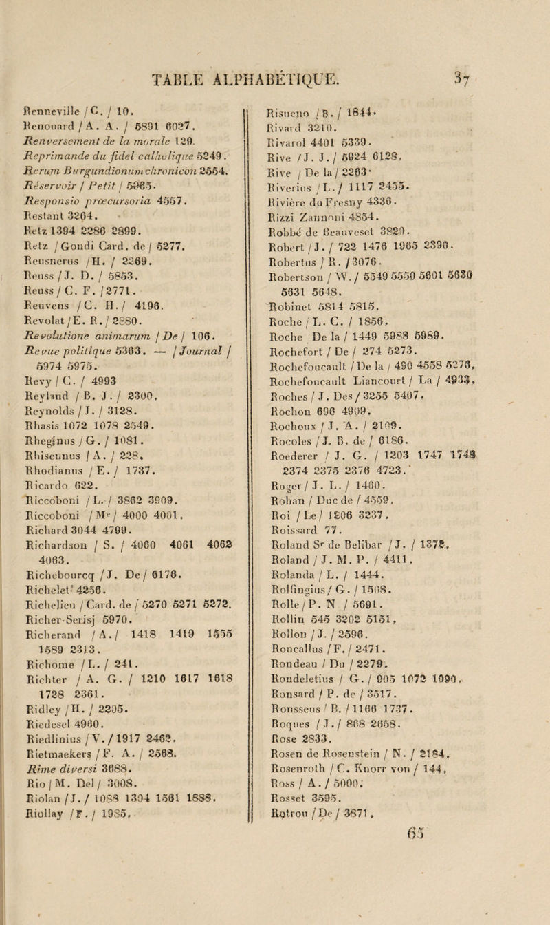 TABLE ALPHABÉTIQUE. 24 Lacombe 3094. Lacretelle 5307 53.38. Lacroix/S. F./2941. Laclanlius / L. G./ 41 4650 4651. Lacuna / A. / 1052. Ladmiral. / J. / 1383. Laennec /R. T H./ 2194. Laet / J. De/ 5650. JLcetus introidus 196. Lafitte /Gai / 399g. Lafond 1830. Lafont-Gouze /G.G.j 1848. Lafontaine / J de / 3089 3555 3556 3557 3558 3986. Lafosse / J. F. / 2060. Lagneau / L. V./ 1675 1680. Lagrange / B. / 2743. Lagrésie /C. B. / 1224. Laguna / A. De/2071, Lainez 3596. Lalande / J. de/ 2959 4955. Lalane 3592. Lallemand / F. / 2238. Lalli /G. B. / 2500. Lally-Tolendal / Cte de/ 5312. Lalouette/P. / 2266 3845. Lamarck / J . B. / 880. Lamartine / A. de/ 3619. Lambardie / De / 412 . La tubas ma / N. / 2580. Lambecius / P. / 5801 6065. Lambert / S1 / 398 3593. Lambert / M*® -de/ 561. Lambert 669. Lambertye 612» Lamberville / De / 581 » Lambinet / P. / 5888. Lambrechts / A. / 1740 5050. Lamoot 5160. Lamothe y De / 3503. Lampe / F. A / 5719. Lamy y B . / 3318. Lamzweerde / J. B. de / 1797 2711. Lancelin / P. F. / 245. Lancelot 3250. Lancelotti 4829a. Lancisius / J. M. / 1126 2384. Lanelns 40ll5. Landassus 3468. Landré-Beauvais / A. J. ] 2024. Landus / B.j2552. Langendyk [P. / 37153710 3717 3718. Langhans/D./ 1968. Laugbius J C. J. / 1120. Langlès / L. / 5852. Langlet Du Fresnoy 3058 3958 4826 5088. Languetus /H. /4783. Lanis / F. T. De / 3007. Lanjuinais j Cle de / 209 5056. Lanquer / R. / 2577. Lanteires 6089. Lanzi 3111. Lanzonus / J.. / 1133. Laplape / De / 2965. Larive 3844. Laromiguière / P. j 395 427 2925. Larot / P. / 1441. Larrey / D. J. / 1724. Larry / A. C. / 2030. Larudan 5089. Lassis 1302 1588 1607 1734 2095. Latour / D. / 2201. Latour / L. L. F. / 2539. Lavater / J . G. / 3051. Lavaterus / L. / 3028. Laveaux 5587. Lavellius / J . / 2561. Laviale 4ü30. Lavicomterie 110. Lavoisier / J . F. / 1864. Lavoisier 734 735. Laudun J P. C. de / 2595. Lauenbrugger / L. / 2350. Launay / Melle de / 4795. Lauroguais 4802. Laureiro / J. De / 871. Laureucet 1368. Laureus / A. Du / 1196 3809 3810 4002 4003. Laurent / P. M. / 260 4714. Laurentius / A. / 2328 2329 2557. Lauter / F. J . / 2087. La ut li / T. / 1357. Lauverjat 1784. Laurence / W. / 1518.