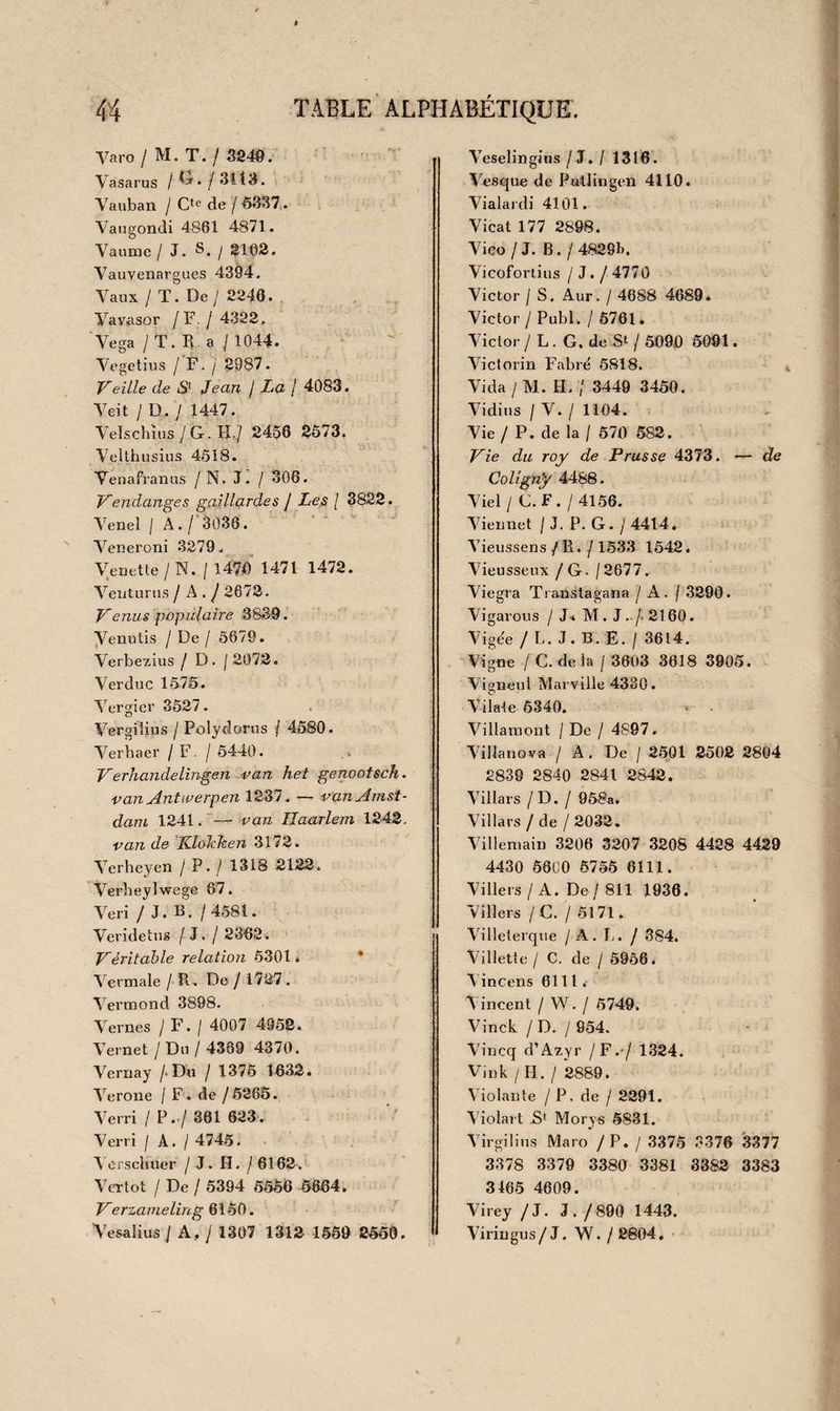3076 J. Roberti Curationis magneticæ magica imposture, etc. Luxemb. 1621. in-i2 vel. 3077 Helmointius Exstaticus, sive visa medicaminum potestas, révisa a J. H. Coh au seu, etc. Amst. 1781. in-12 br. 3078 II. Ràntzovii Cafaîogus imperatorum regum ac principum qui astrologicam artem amarunt, etc. AnW. Plantin , i58o. in-8° dem. rel. v. 3079 A.Argoli Ptolomœus parvus in genfhiliacis junctus Arabi- bus. Lugd. i652. in-4° v. 3080 Mirabilis liber qui proplietias revelationesque, nec non res mirandas preteritas présentes ac futuras aperte demonstrat. 2 tom. 1 vol. in-8° v. car. goth. Ouvrage curieux, rare et fort recherché; la seconde partie est en français et se termine ainsi. On les vent au Lyon d’argent en la rue Sainct Jacques.\oy. Brunet. 3081 J. C. Ludeman, Triumpli-zaal van Astrologische voorzeg- gingen , etc. Amst. 1787. in-4° cart. 3082 Nostrodamus, Les vrayes centuries et propbeTies. Amst. 1667. in-i 2 vel. ARTS ET MÉTIERS. dictionnaire 1 3lrtô ht la ilîemoire. 3083 ( Macquer ), Dictionnaire portatif des arts et métiers. Y ver don, 1766-67. 3 vol.in-8°v. 3084 L’art de mémoire. Paris , 1610. in-12 vel. 3o8o J. Trithemii Steganographia, etc. Mogunt. 1676. in*4° vel, 3086 G. Schotti Schola steganograpiiica. Norimb. 1665. in-4° V. fig. 3087 S. Taylor, Système universel et complet de sténographie, adapté à la langue française par P. Berlin. Paris, anIII. in-8° v. f. d’or fig. 3088 Coulon Thevenot, L’art d’écrire aussi vite que l’on parle. Paris , 1 787 . in-4° br. fig.