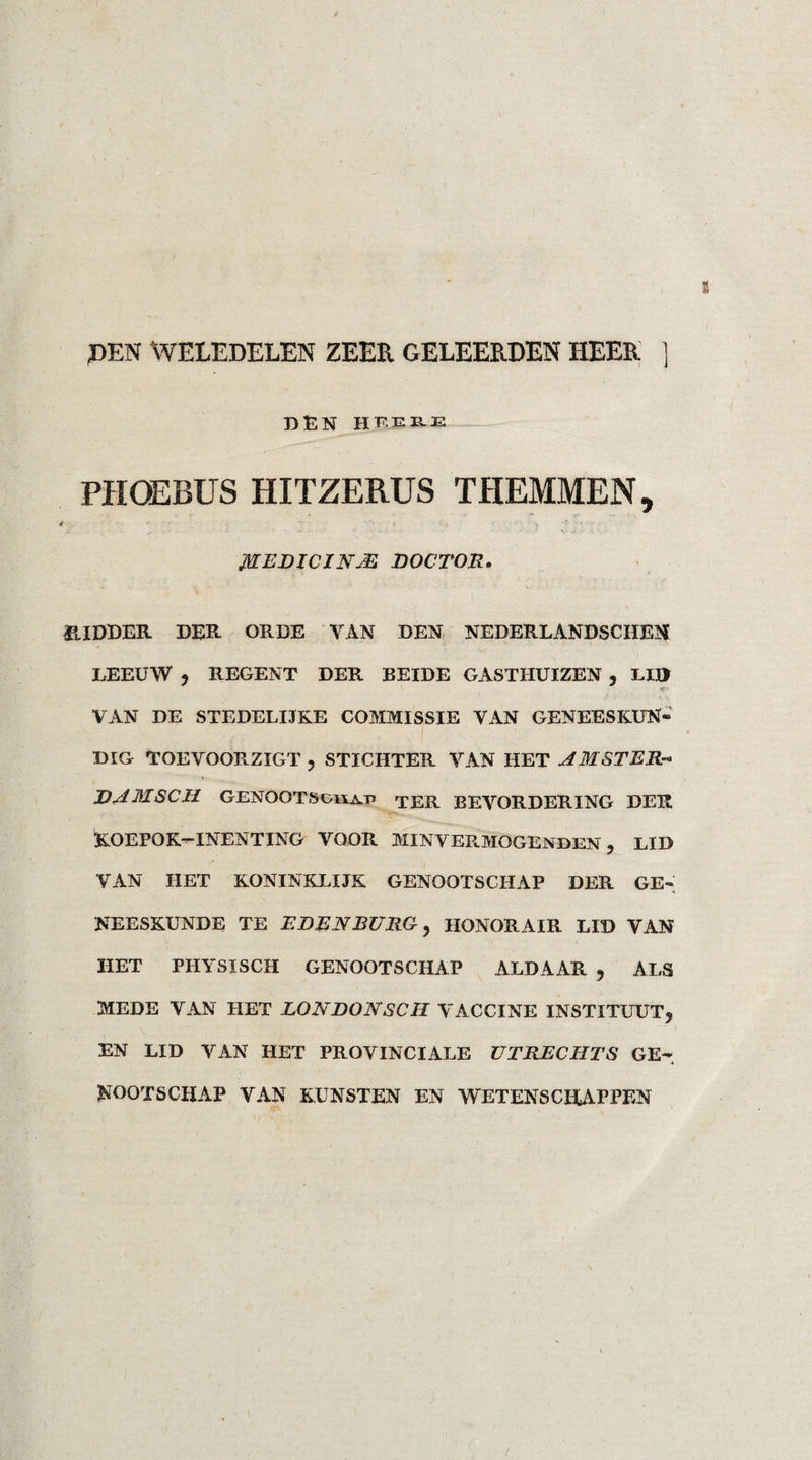 PEN WELEDELEN ZEER GELEERDEN HEER ] DEN hfek-E PHOEBUS HITZERUS THEMMEN, fflEDICIN JE DOCTOR. RIDDER DER ORDE VAN DEN NEDERLANDSCHEN LEEUW , REGENT DER BEIDE GASTHUIZEN , LID VAN DE STEDELLTKE COMMISSIE YAN GENEESKUN¬ DIG TOEVOORZIGT , STICHTER YAN HET AMSTER-* DAMSCH. GENOOT S on at» TER BEVORDERING DER KOEPOK—INENTING VOOR MINVERMOGENDEN , LID VAN HET KONINKLIJK GENOOTSCHAP DER GE¬ NEESKUNDE TE EDEN BURG, HONORAIR LID VAN HET PHYSÏSCH GENOOTSCHAP ALDAAR , ALS MEDE VAN HET LONDONSCH VACCINE INSTITUUT, EN LID VAN HET PROVINCIALE UTRECHTS GE¬ NOOTSCHAP VAN KUNSTEN EN WETENSCHAPPEN