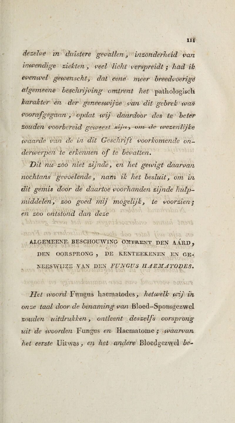 } ui dezelve in duistere gevallen , inzonderheid van inwendige ziekten , veel licht verspreidt ; had ih evenwel gewenscht, dat eene meer breedvoerige algemeene beschrijving omtrent het pathologisch karakter en der geneeswijze van dit gebrek was voorafgegaan, opdat wij daardoor des te beter zouden voorbereid geweest sijn , om de wezenlijke waarde van de in dit Geschrift voorkomende on¬ derwerpen te erkennen of te bevatten. Dit nu zoö niet zijnde, en het gewigt daarvan nochtans gevoelende, nam ik het besluit, om in dit gemis door de daartoe voorhanden zijnde hulp- middelen, zoo goed mij mogelijk, te voorzien ; en zoo ontstond dan deze VA«vV--* «m 'W<\*.« He r\ ji'i-, «ftw t**\ei,i \ • ^ \ Jn.'lsa * .'Vi; :«./> j . i SCvSXiWJ- ./AS fï X V i t . V ' „ • : t\ ■; 2T9SV>?,i-S\ v • '<V'v.\ i ,!A.s 'ks ■■■ ALGEMEENE BESCHOUWING OMTRENT DEN AARD % DEN OORSPRONG , DE KENTEEKENEN EN GE¬ NEES WI3 ZE YAN DEN FUNGUS HAEJMATOBFS. Het woord Fungus liaematodes, hetwelk wij in onze taal door de benaming van Bloed-Sponsgezwel zouden uitdrukken, ontleent deszelfs oorsprong uit de woorden Fungus en Haematome ; waarvan, het eerste Uitwas, en het andere Bloedgezwel be- ■ /