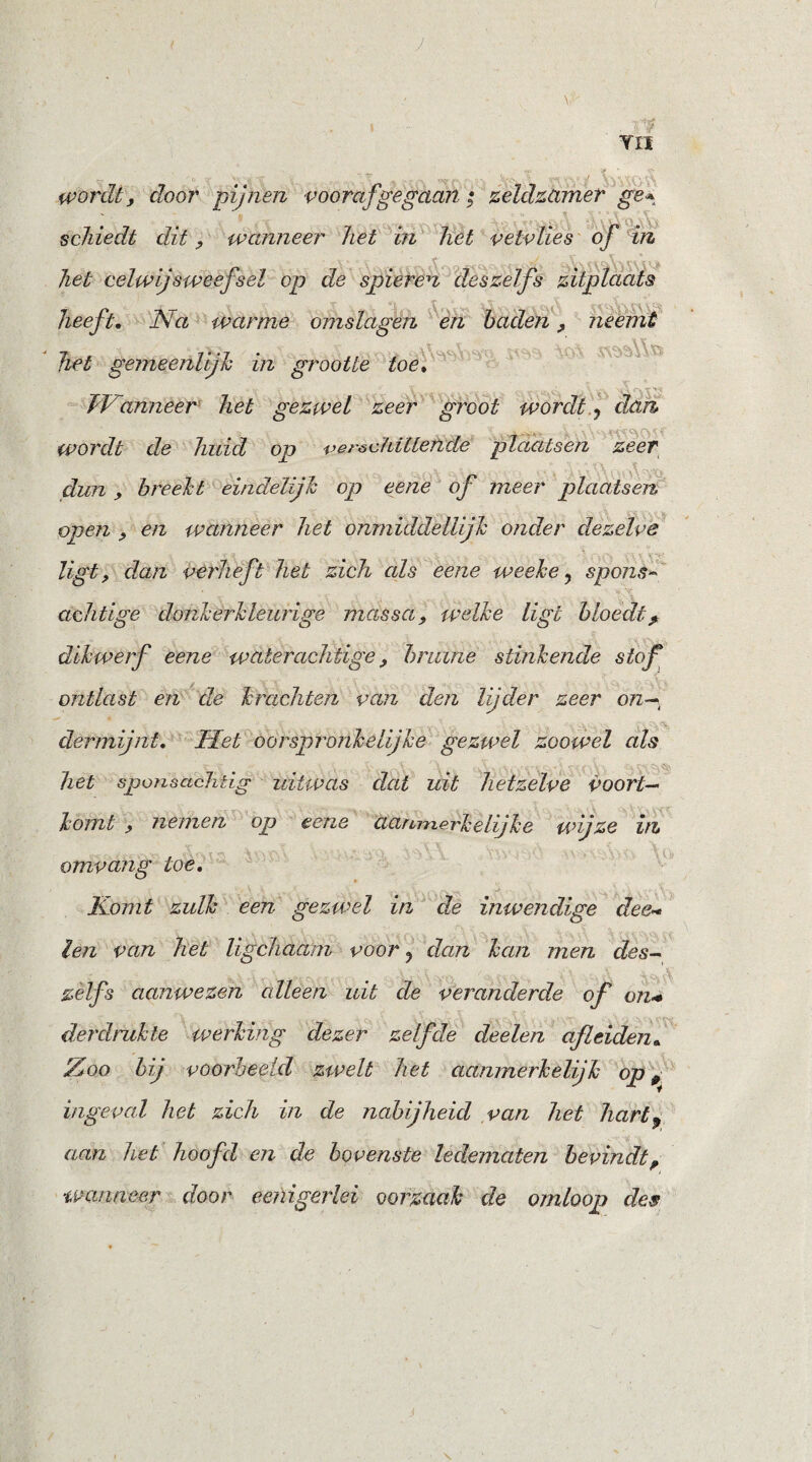 wordt, door pijnen voorafgegaan; zeldzamer ge* schiedt dit, wanneer het in het vetvlies of in V > * liet celwij sweefsel op de spieren deszelfs zitplaats heeft. Na warme omslagen en baden, neemt het gemeenlijk in grootte toe, TVanneer het gezwel zeer groot wordt ? dan wordt de huid op verschillende plaatsen zeer dun , breekt eindelijk op eene of meer plaatsen open , en wanneer het onmiddellijk onder dezelve ligt, dan verhef't het zich als eene weeke, spons~ achtige donkerkleurige massa, welke ligt bloedt? dikwerf eene waterachtige, bruine stinkende stof ontlast en dw krachten van den lijder zeer on— der mijnt. Het oorspronkelijke gezwel zoowel als het sponscicMig uitwas dat uit hetzelve voort¬ komt , nemen op eene aanmerkelijke wijze in omvang toe. M \ .* ... Y •>. ... \ A v-» I Komt zulk een gezwel in de inwendige dee~ len van het Ugchaam voor ? dan kan men des- zelfs aanwezen cdleen uit de veranderde of on* der druk te werking dezer zelfde deelen afleiden. Ztoo bij voorbeeld zwelt het aanmerkelijk op 0 ingeval het zich in de nabijheid van het hart9 aan het hoofd en de bovenste ledematen bevindt, wanneer door eenigerlei oorzaak de omloop des