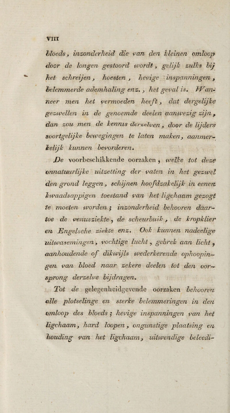bloeds, inzonderheid die van den kleinen omloop door de longen gestoord wordt, gelijk zulks hij het schreijen9 hoesten , hevige inspanningen , belemmerde ademhaling enz, , het geval is. Wan- neer men het vermoeden heeft 9 dat der gelijke gezwellen in de genoemde deelen aanwezig zijn, dan zou men de kennis Herdelven 9 door de lijders soortgelijke bewegingen te laten maken, aanmer¬ kelijk kunnen bevorderen. De voorbeschikkende oorzaken ? welke tot deze onnatuurlijke uitzetting der vaten in het gezwel den grond leggen, schijnen hoofdzakelijk in eenen kwaadsappigen toestand van het ligchaam gezogt te moeten worden; inzonderheid behooren daar¬ toe de venusziekte, de scheurbuik , de kropklier en Engelsche ziekte enz. Ook kunnen nadeelige uitwasemingen , vochtige lucht ? gebrek aan licht j aanhoudende of dikwijls wederkerende ophoopin- gen van bloed naar zekere deelen tot den oor¬ sprong der zelve bijdragen. Tot de gelegenlieidgevende oorzaken behooren cdie plotselinge en sterke belemmeringen in den omloop des bloeds ; hevige inspanningen van het ligchaam, hard loopen 9 ongunstige plaatsing en houding van het ligchaam, uitwendige beleedi- ft /