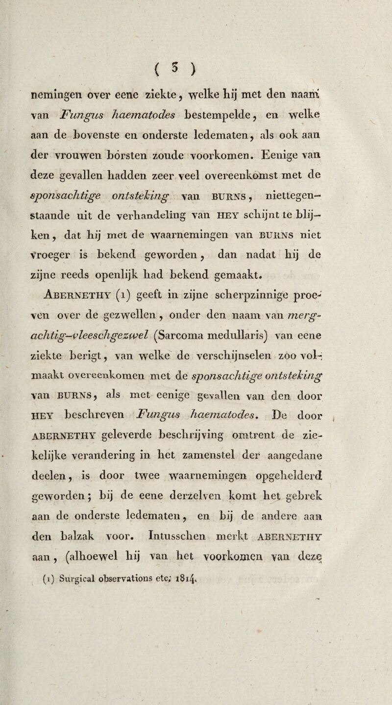 nemingen over eene ziekte , welke hij met den naam yan Fungus haematodes bestempelde, en welke aan de bovenste en onderste ledematen, als ook aan der vrouwen bórsten zoude voorkomen. Eenige van deze gevallen hadden zeer veel overeenkomst met de sponsachtige ontsteking van burns , niettegen¬ staande uit de verhandeling van hey schijnt te blij¬ ken, dat hij met de waarnemingen van burns niet vroeger is bekend geworden, dan nadat hij de zijne reeds openlijk had bekend gemaakt. Abernethy (i) geeft in zijne scherpzinnige proe¬ ven over de gezwellen , onder den naam van merg- achtig-vleeschgezwel (Sarcoma medullaris) van eene ziekte berigt, van welke de verschijnselen zoo vol¬ maakt overeenkomen met de sponsachtige ontsteking van BURNS, als met eenige gevallen van den door HEY beschreven Fungus haematodes. De door abernethy geleverde beschrijving omtrent de zie¬ kelijke verandering in het zamenstel der aangedane deelen, is door twee waarnemingen opgehelderd geworden 5 bij de eene derzelven komt het gebrek aan de onderste ledematen, en bij de andere aan den balzak voor. Intussclien merkt abernethy aan, (alhoewel hij van het voorkomen van deze (1) Surgical observations etc; i8ih