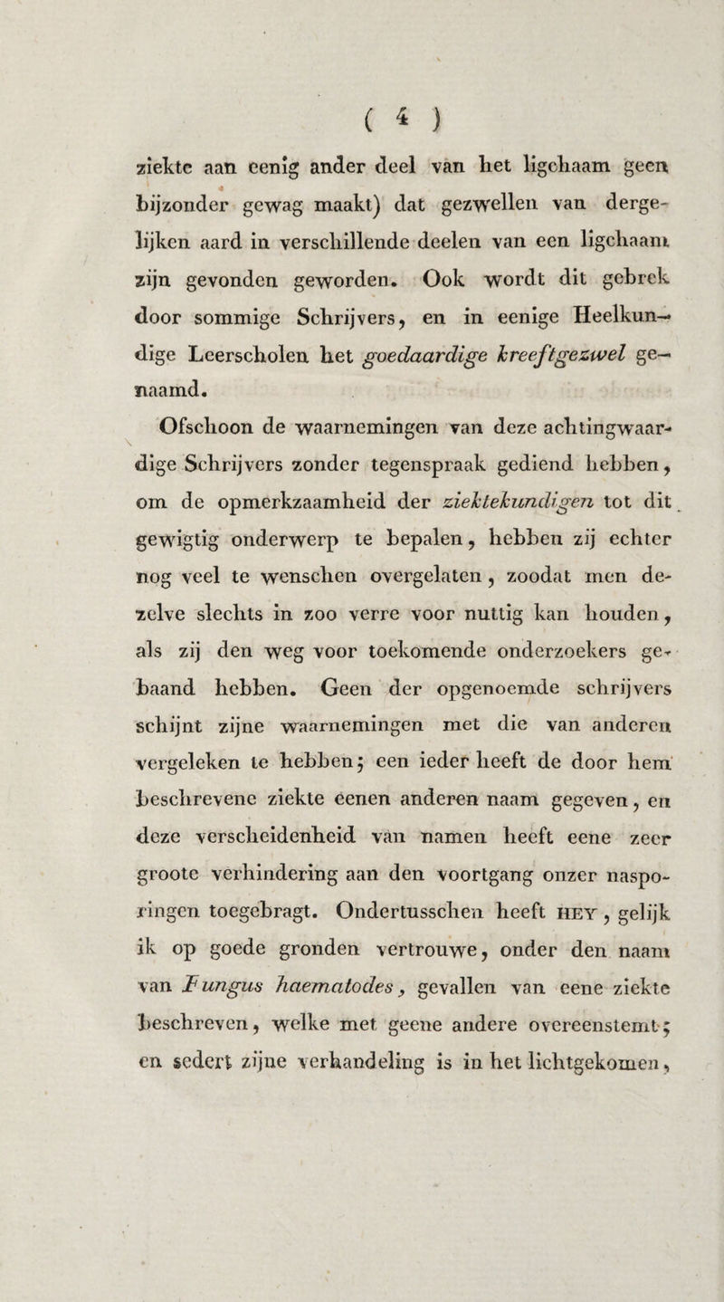 ziekte aan eenig ander deel van liet ligcliaam geen 4 bijzonder gewag maakt) dat gezwellen van derge- lijken aard in verschillende deelen van een ligcliaam zijn gevonden geworden. Ook wordt dit gebrek door sommige Schrijvers, en in eenige Heelkun¬ dige Leerscholen het goedaardige kreeftgezwel ge¬ naamd. Ofschoon de waarnemingen van deze achtingwaar¬ dige Schrijvers zonder tegenspraak gediend hebben, om de opmerkzaamheid der ziek tekundigen tot dit gewigtig onderwerp te bepalen, hebben zij echter nog veel te wenschen overgelaten, zoodat men de¬ zelve slechts in zoo verre voor nuttig kan houden, als zij den weg voor toekomende onderzoekers ge^ baand hebben. Geen der opgenoemde schrijvers schijnt zijne waarnemingen met die van anderen vergeleken te hebben ; een ieder heeft de door hem beschrevene ziekte eenen anderen naam gegeven, en deze verscheidenheid van namen heeft eene zeer groote verhindering aan den voortgang onzer naspo- ringen toegebragt. Ondertusschen heeft hey , gelijk ik op goede gronden vertrouwe, onder den naam van Fungus haematodes, gevallen van eene ziekte beschreven, welke met geene andere overeenstemt; en sedert zijne verhandeling is in het lichtgekomen,
