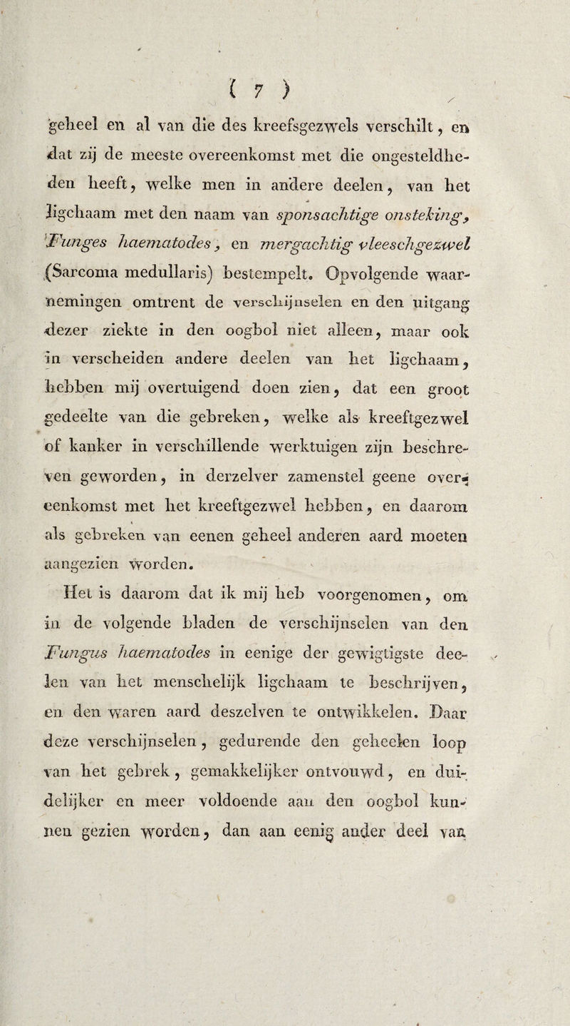 geheel en al van die des kreefsgezwels verschilt, en dat zij de meeste overeenkomst met die ongesteldhe¬ den heeft , welke men in andere deelen , van het Jigchaam met den naam van sponsachtige onsteking, Funges haematodes ? en mergachtig vlees chge zwel (Sarcoma medullarisj bestempelt. Opvolgende waar¬ nemingen omtrent de verschijnselen en den nitgang dezer ziekte in den oogbol niet alleen, maar ook in verscheiden andere deelen van het ligcliaam, hebben mij overtuigend doen zien, dat een groot gedeelte van die gebreken, welke als kreeftgezwel of kanker in verschillende werktuigen zijn beschre¬ ven geworden, in derzelver zamenstel geene over*; eenkomst met het kreeftgezwel hebben, en daarom als gebreken van eenen geheel anderen aard moeten aangezieii worden. Hel is daarom dat ik mij heb voorgenomen, om in de volgende bladen de verschijnselen van den Fungus haematodes in eenige der gewigtigste dee¬ len van het menschelijk ligchaam te beschrijven, en den waren aard deszelven te ontwikkelen. Daar deze verschijnselen, gedurende den geheelen loop van het gebrek , gemakkelijker ontvouwd, en dui¬ delijker en meer voldoende aan den oogbol kun¬ nen gezien worden, dan aan eenig ander deel van