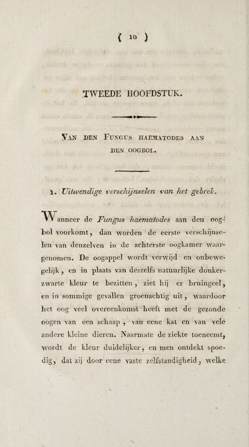 ( 1° ) TWEEDE HOOFDSTUK. Van den Fungus haematodes aan DEN OOGBOL. 1. Uitwendige verschijnselen van het gebrek, «\ r. /. ’ . w anneer de Fungus haematodes aan den oog¬ bol voorkomt, dan worden de eerste verschijnse¬ len van denzelven in de achterste oogkamer waar¬ genomen. De oogappel wordt verwijd en onbewe¬ gelijk , en in plaats van deszelfs natuurlijke donker¬ zwarte kleur te bezitten, ziet hij er bruingeel, en in sommige gevallen groenachtig uit, waardoor het oog veel overeenkomst heeft met de gezonde oogen van een schaap , van eene kat en van vele andere kleine dieren. Naarmate de ziekte toeneemt, wordt de kleur duidelijker, en men ontdekt spoe¬ dig, dat zij door eene vaste zelfstandigheid, welke