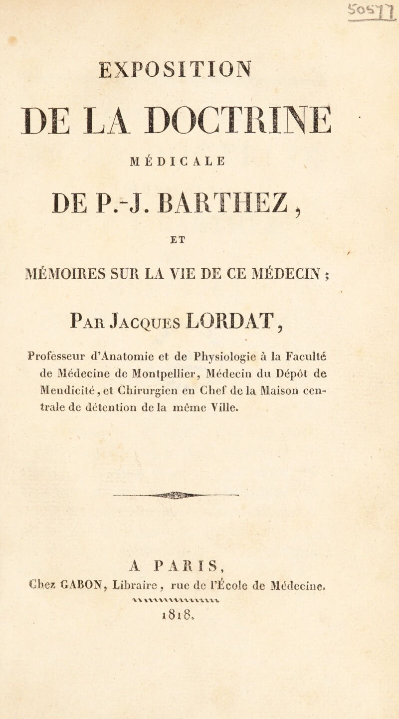 DE LA DOCTRINE MÉDICALE DE P.-J. BARTHEZ, ET MÉMOIRES SUR LA VIE DE CE MÉDECIN ; Par Jacques LORD AT, Professeur d’Ànatomie et de Physiologie à la Faculté de Médecine de Montpellier, Médecin du Dépôt de Mendicité,et Chirurgien en Chef delà Maison cen¬ trale de détention delà môme Yille. A P MIS, Chez GABON, Libraire, rue de l’École de Médecine. XXxxxxxxxxxxxxxxx 1818*