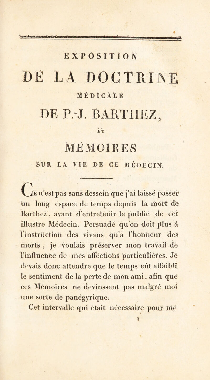 DE LA DOCTRINE MÉDICALE DE P.-J. BARTHEZ, ET MÉMOIRES SUR LA VIE DE CE MÉDECIN, n’est pas sans dessein que j’ai laissé passer un long espace de temps depuis la mort de Barthez , avant d’entretenir le public de cet illustre Médecin. Persuadé qu’on doit plus à f instruction des vivans qu’à l’honneur des morts , je voulais préserver mon travail de l’influence de mes affections particulières. Je devais donc attendre que le temps eût affaibli le sentiment de la perte de mon ami, afin que ces Mémoires ne devinssent pas malgré moi une sorte de panégyrique. Cet intervalle qui était nécessaire pour nié K fc