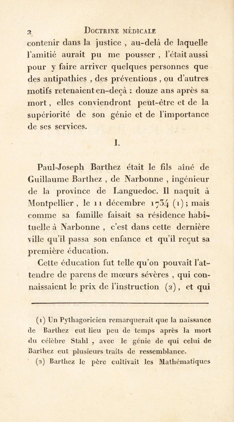 contenir dans la justice , au-delà de laquelle l’amitié aurait pu me pousser , l’était aussi pour y faire arriver quelques personnes que des antipathies , des préventions , ou d’autres motifs retenaient en-deçà : douze ans après sa mort, elles conviendront peut-être et de la supériorité de son génie et de l’importance de ses services. I. Paul-Joseph Barthez était le fils aîné de Guillaume Barthez , de Narbonne , ingénieur de la province de Languedoc. Il naquit à Montpellier, le n décembre 1734 (i);mais comme sa famille faisait sa résidence habi-^ tueîle à Narbonne , c’est dans cette dernière ville qu’il passa son enfance et qu’il reçut sa première éducation. Cette éducation fut telle qu’on pouvait l’at¬ tendre de parens de mœurs sévères , qui con¬ naissaient le prix de l’instruction (2), et qui (1) Un Pythagoricien remarquerait que la naissance de Barthez eut lieu peu de temps après la mort du célèbre Stalil , avec le génie de qui celui de Barlhez eut plusieurs traits de ressemblance. (2) Barthez le père cultivait les Mathématiques