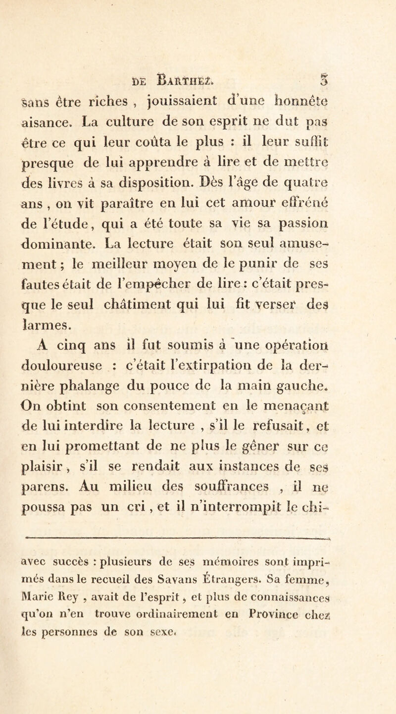 sans être riches , jouissaient d une honnête aisance. La culture de son esprit ne dut pas être ce qui leur coûta le plus : il leur suffit presque de lui apprendre à lire et de mettre des livres à sa disposition. Dès l’âge de quatre ans , on vit paraître en lui cet amour effréné de l’étude, qui a été toute sa vie sa passion dominante. La lecture était son seul amuse¬ ment ; le meilleur moyen de le punir de ses fautes était de l’empêcher de lire : c’était pres¬ que le seul châtiment qui lui fit verser des larmes. A cinq ans il fut soumis à une opération douloureuse : c’était l’extirpation de la der¬ nière phalange du pouce de la main gauche. On obtint son consentement en le menaçant â de lui interdire la lecture , s’il le refusait, et en lui promettant de ne plus le gêner sur ce plaisir, s’il se rendait aux instances de ses parens. Au milieu des souffrances , il ne poussa pas un cri, et il n’interrompit le chi- avec succès : plusieurs de ses mémoires sont impri¬ més dans le recueil des Savans Étrangers. Sa femme, Marie Rey , avait de l’esprit > et plus de connaissances qu’on n’en trouve ordinairement en Province chez les personnes de son sexe.