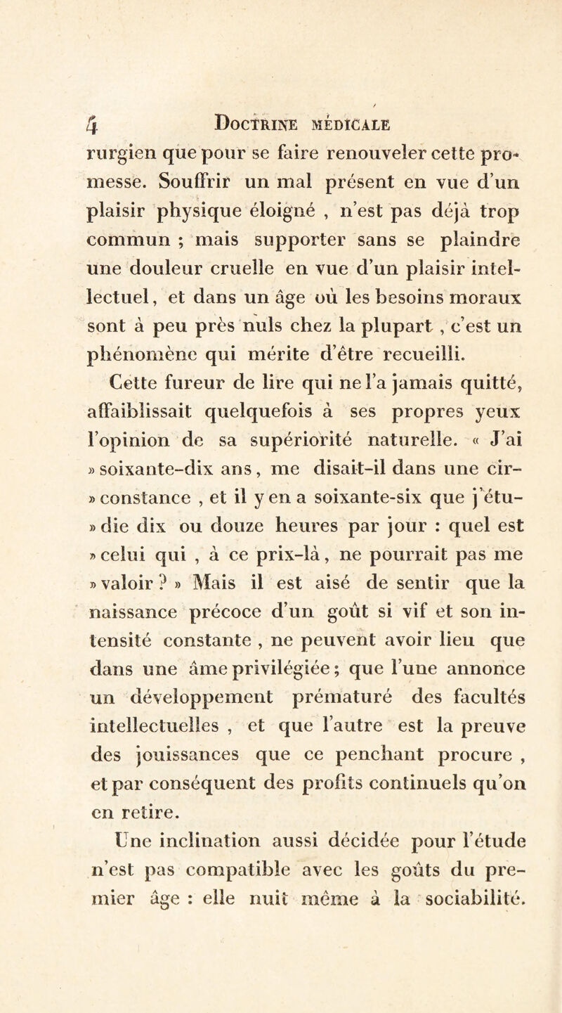 rurgien que pour se faire renouveler cette pro¬ messe. Souffrir un mal présent en vue d’un plaisir physique éloigné , n’est pas déjà trop commun ; mais supporter sans se plaindre une douleur cruelle en vue d’un plaisir intel¬ lectuel , et dans un âge où les besoins moraux sont à peu près nuis chez la plupart , c’est un phénomène qui mérite d’être recueilli. Cette fureur de lire qui ne l’a jamais quitté, affaiblissait quelquefois à ses propres yeux l’opinion de sa supériorité naturelle. « J’ai » soixante-dix ans, me disait—il dans une cir¬ constance , et il yen a soixante-six que j’étu- » die dix ou douze heures par jour : quel est » celui qui , à ce prix-là, ne pourrait pas me » valoir ? » Mais il est aisé de sentir que la naissance précoce d’un goût si vif et son in¬ tensité constante , ne peuvent avoir lieu que dans une âme privilégiée ; que l’une annonce un développement prématuré des facultés intellectuelles , et que l’autre est la preuve des jouissances que ce penchant procure , et par conséquent des profits continuels qu’on en retire. Une inclination aussi décidée pour l’étude n’est pas compatible avec les goûts du pre¬ mier âge : elle nuit même à la sociabilité.