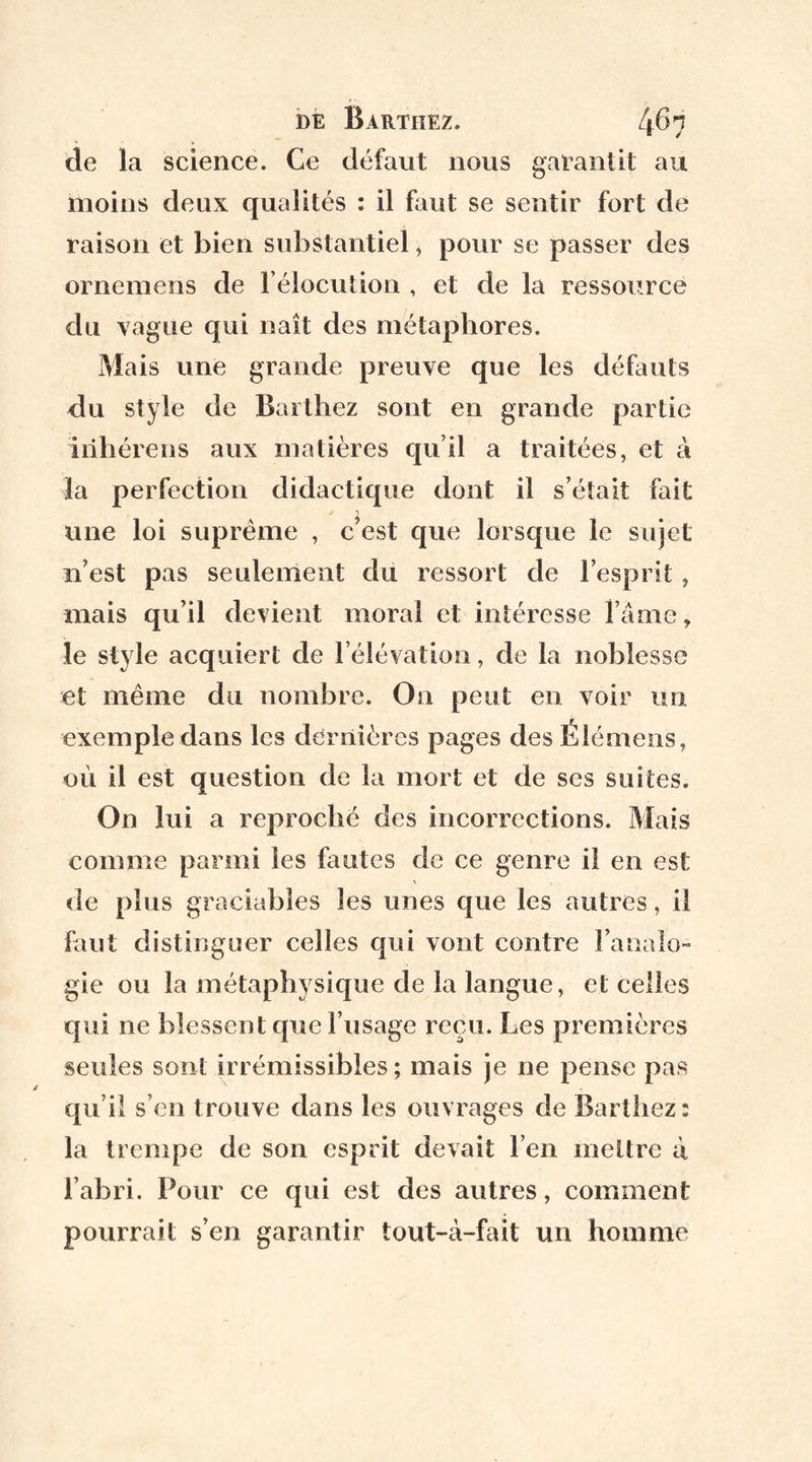 de la science. Ce défaut nous garantit au moins deux qualités : il faut se sentir fort de raison et bien substantiel, pour se passer des ornemeris de l’élocution , et de la ressource du vague qui naît des métaphores. Mais une grande preuve que les défauts du style de Barthez sont en grande partie irihérens aux matières qu il a traitées, et à la perfection didactique dont il s’était fait une loi suprême , c’est que lorsque le sujet n’est pas seulement du ressort de l’esprit, mais qu’il devient moral et intéresse l’âme, le style acquiert de l’élévation, de la noblesse et même du nombre. On peut en voir un exemple dans les dernières pages des Élémens, où il est question de la mort et de ses suites. On lui a reproché des incorrections. Mais comme parmi les fautes de ce genre il en est de plus graciabîes les unes que les autres, il faut distinguer celles qui vont contre l’analo¬ gie ou la métaphysique de la langue, et celles qui ne blessent que l’usage reçu. Les premières seules sont irrémissibles; mais je ne pense pas qu’il s’en trouve dans les ouvrages de Barthez: la trempe de son esprit devait l’en mettre à l’abri. Pour ce qui est des autres, comment pourrait s’en garantir tout-à-fait un homme