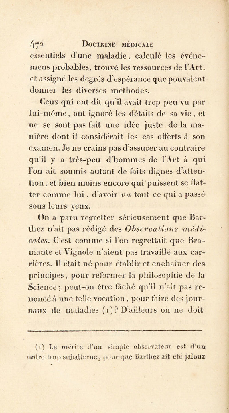 47(i) 2 Doctrine médicale essentiels d une maladie, calculé les événe- mens probables, trouvé les ressources de l’Art, et assigné les degrés d’espérance que pouvaient donner les diverses méthodes. Ceux qui ont dit qu’il avait trop peu vu par lui-même, ont ignoré les détails de sa vie, et ne se sont pas fait une idée juste de la ma¬ nière dont il considérait les cas offerts à son examen. Je ne crains pas d’assurer au contraire qu’il y a très-peu d’hommes de l’Art à qui l’on ait soumis autant de faits dignes d’atten¬ tion, et bien moins encore qui puissent se flat¬ ter comme lui, d’avoir vu tout ce qui a passé sous leurs yeux. On a paru regretter sérieusement que Bar¬ thez n’ait pas rédigé des Observations ■médi¬ cales. C’est comme si l’on regrettait que Bra¬ mante et Vignole n’aient pas travaillé aux car¬ rières. Il était né pour établir et enchaîner des principes, pour réformer la philosophie de la Science; peut-on être fâché qu’il n’ait pas re¬ noncé à une telle vocation, pour faire des jour¬ naux de maladies ( i ) ? D’ailleurs on ne doit (i) Le mérite d’un simple observateur est d’uu ordre trop subalterne, pour que Barthez ait été jaloux