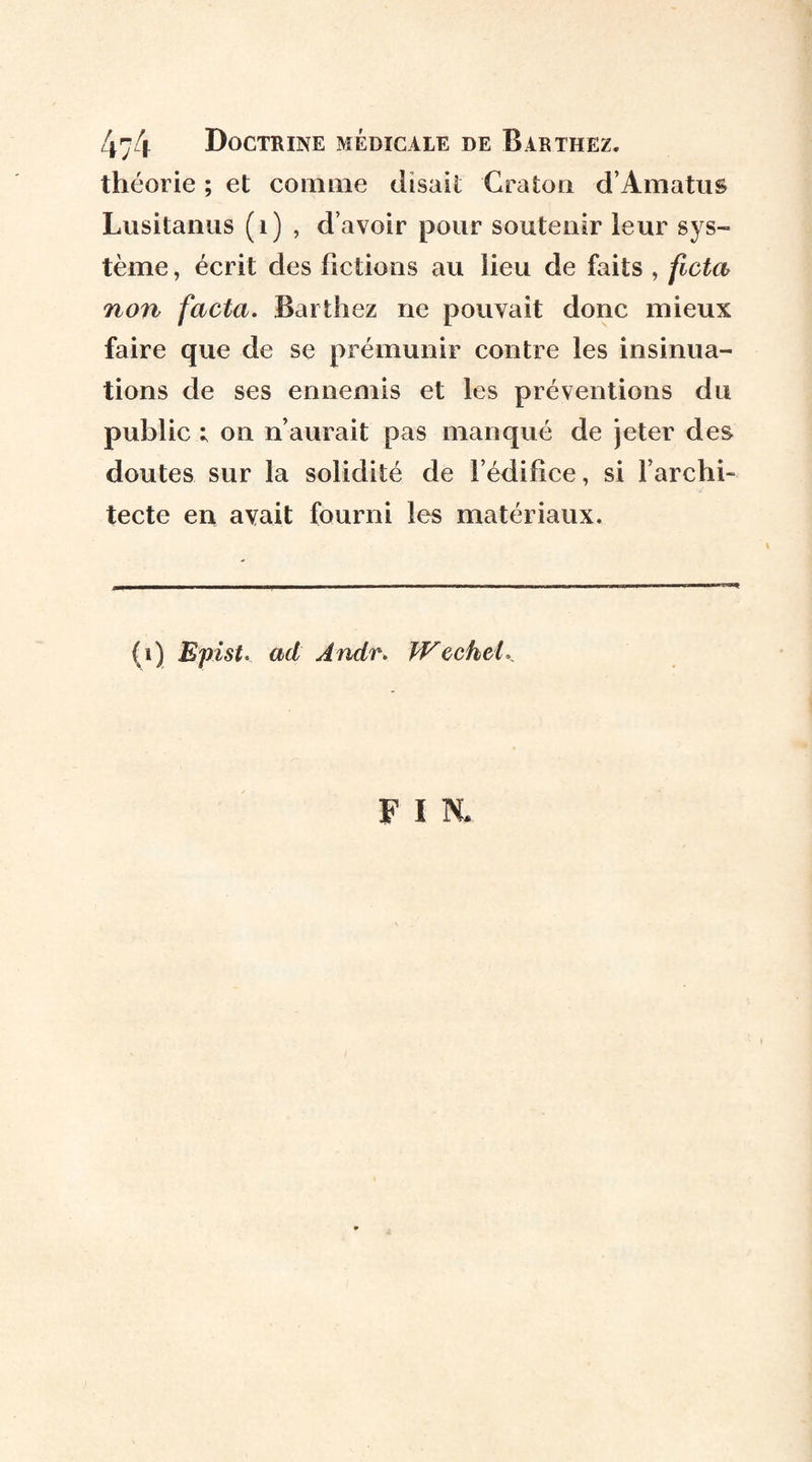 théorie ; et comme disait Craton d’Amatus Lusitanus (1) , d’avoir pour soutenir leur sys¬ tème , écrit des fictions au lieu de faits , ficta non facta. Barthez ne pouvait donc mieux faire que de se prémunir contre les insinua¬ tions de ses ennemis et les préventions du public ; on n’aurait pas manqué de jeter des doutes sur la solidité de l’édifice, si l’archi¬ tecte en avait fourni les matériaux. (i) Epist. ad Andr. WechcL