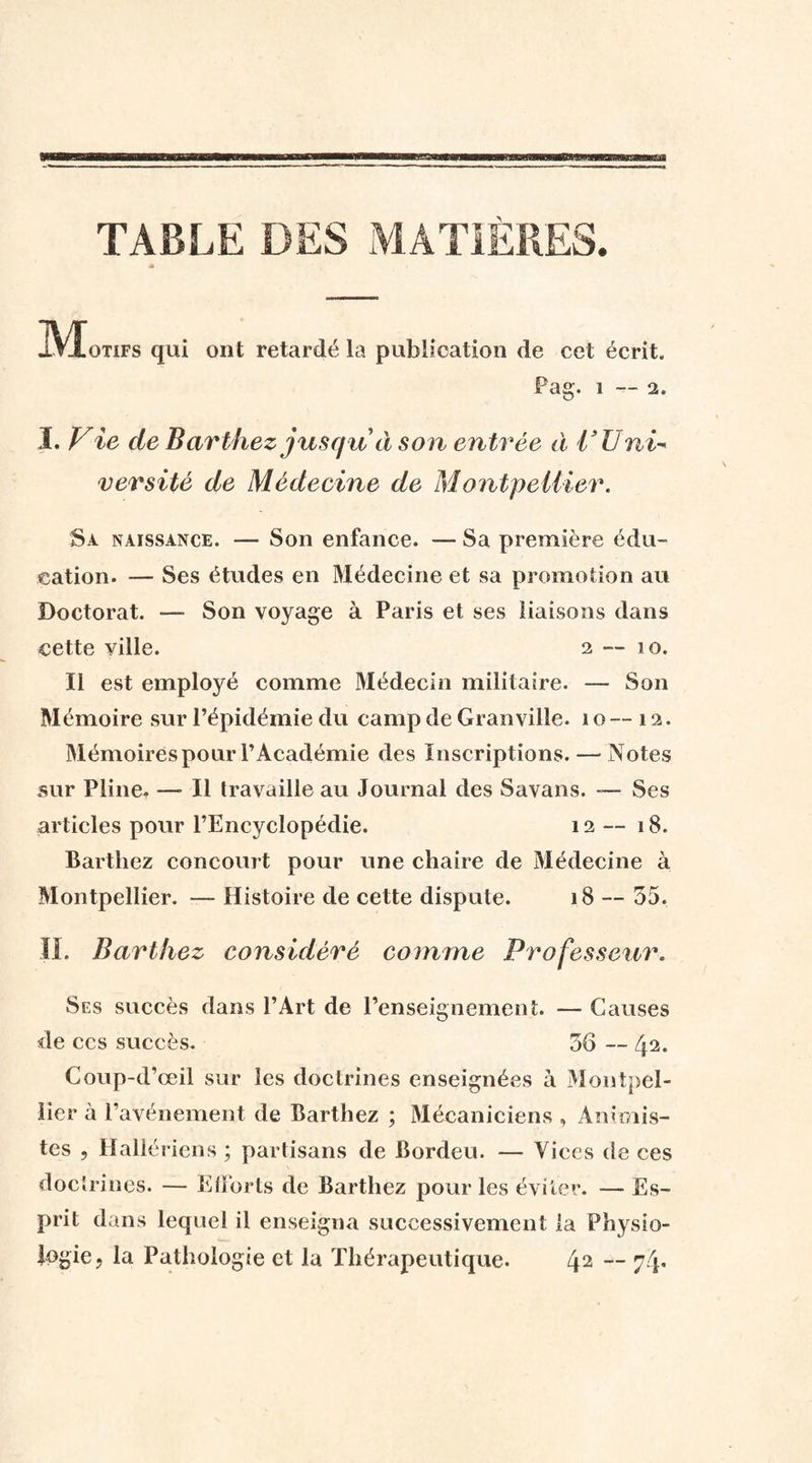 TABLE DES MATIÈRES. •S IVÏotifs qui ont retardé la publication de cet écrit. Pag. 1—2. I. V ie de Barthez jusqu à son entrée à l’Uni-* versité de Médecine de Montpellier. Sa naissance. — Son enfance. — Sa première édu¬ cation. — Ses études en Médecine et sa promotion au Doctorat. — Son voyage à Paris et ses liaisons dans cette ville. 2 — 10. Il est employé comme Médecin militaire. — Son Mémoire sur l’épidémie du camp de Granville. 10 — 12. Mémoires pour l’Académie des Inscriptions. — Notes sur Pline. — Il travaille au Journal des Savans. — Ses articles pour l’Encyclopédie. 12 — 18. Barthez concourt pour une chaire de Médecine à Montpellier. — Histoire de cette dispute. 18 — 55. IL Barthez considéré comme Professeur. Ses succès dans l’Art de l’enseignement. — Causes de ces succès. 56 — 42- Coup-d’œil sur les doctrines enseignées à Montpel¬ lier à l’avénement de Barthez ; Mécaniciens , Animis¬ tes , Hallériens ; partisans de Bordeu. — Vices de ces doctrines. — Efforts de Barthez pour les éviter. — Es¬ prit dans lequel il enseigna successivement la Physio¬ logie, la Pathologie et la Thérapeutique. 42 ~ 74*