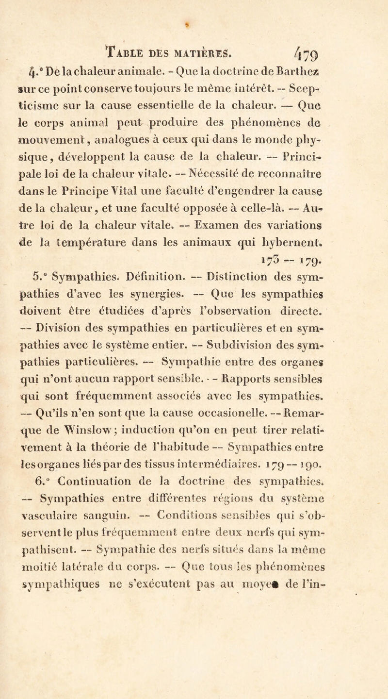 4*® De la chaleur animale. - Que la doctrine de Barthez sur ce point conserve toujours le même intérêt. -- Scep¬ ticisme sur la cause essentielle de la chaleur. — Que le corps animal peut produire des phénomènes de s mouvement, analogues à ceux qui dans le monde phy¬ sique, développent la cause de la chaleur. — Princi¬ pale loi de la chaleur vitale. — Nécessité de reconnaître dans le Principe Yital une faculté d’engendrer la cause de la chaleur, et une faculté opposée à celle-là. — Au¬ tre loi de la chaleur vitale. — Examen des variations de la température dans les animaux qui liybernent. 173 — 179. 5. ° Sympathies. Définition. — Distinction des sym¬ pathies d’avec les synergies. — Que les sympathies doivent être étudiées d’après l’observation directe. — Division des sympathies en particulières et en sym¬ pathies avec le système entier. — Subdivision des sym¬ pathies particulières. — Sympathie entre des organes qui n’ont aucun rapport sensible. - - Rapports sensibles qui sont fréquemment associés avec les sympathies. — Qu’ils n’en sont que la cause occasionelle. —Remar¬ que de Winslow; induction qu’on en peut tirer relati¬ vement à la théorie de l’habitude-- Sympathies entre les organes liés par des tissus intermédiaires. 179— 190. 6. ° Continuation de la doctrine des sympathies* — Sympathies entre différentes régions du système vasculaire sanguin. — Conditions sensibles qui s’ob¬ servent le plus fréquemment entre deux nerfs qui sym¬ pathisent. — Sympathie des nerfs situés dans la même moitié latérale du corps. — Que tous les phénomènes sympathiques 11e s’exécutent pas au moyen de l’in-